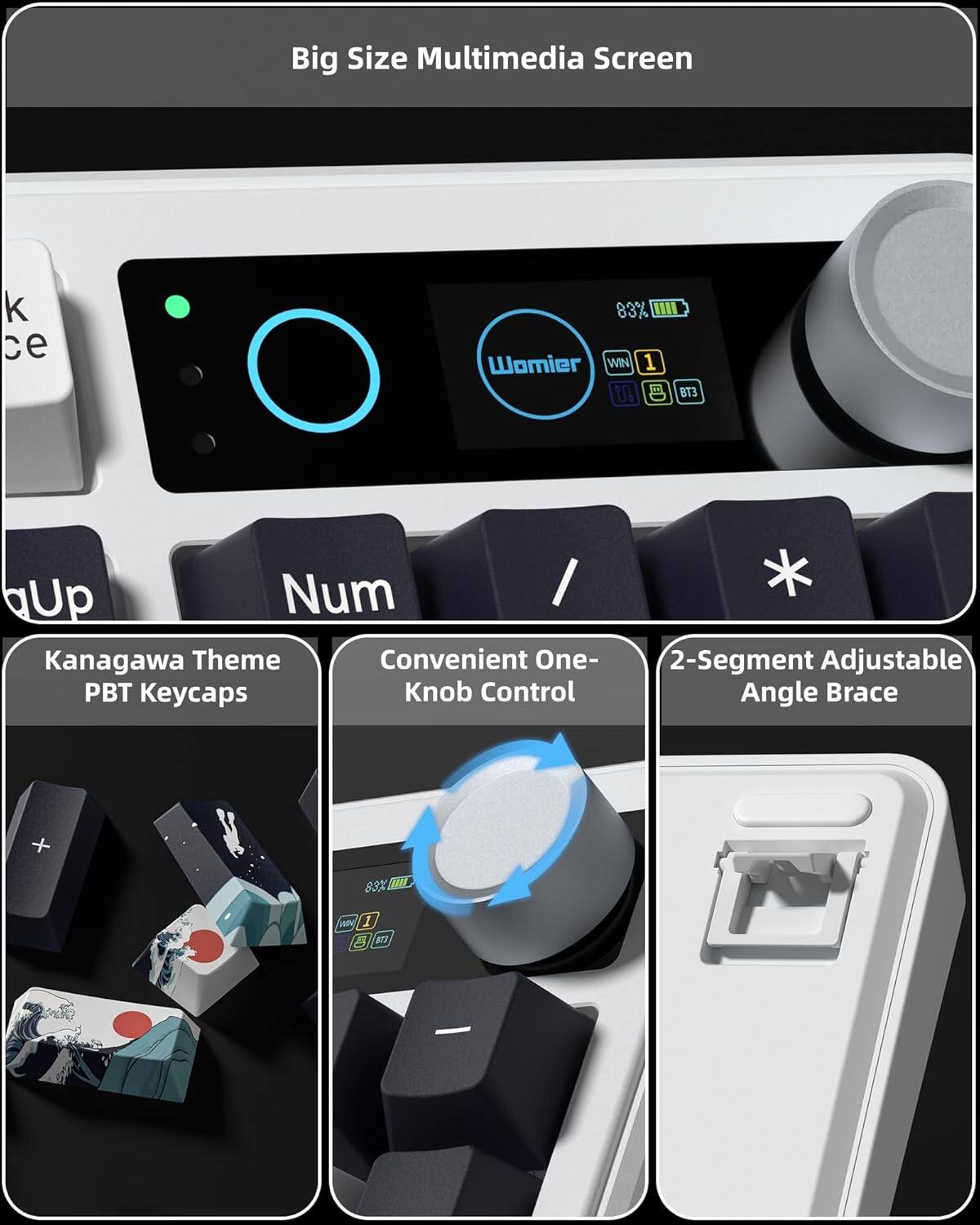 Big Size Multimedia Screen  
83%  
Womier WIN 1 U BT3  
Kanagawa Theme  
Convenient One-PBT Keycaps  
Knob Control  
2-Segment Adjustable Angle Brace