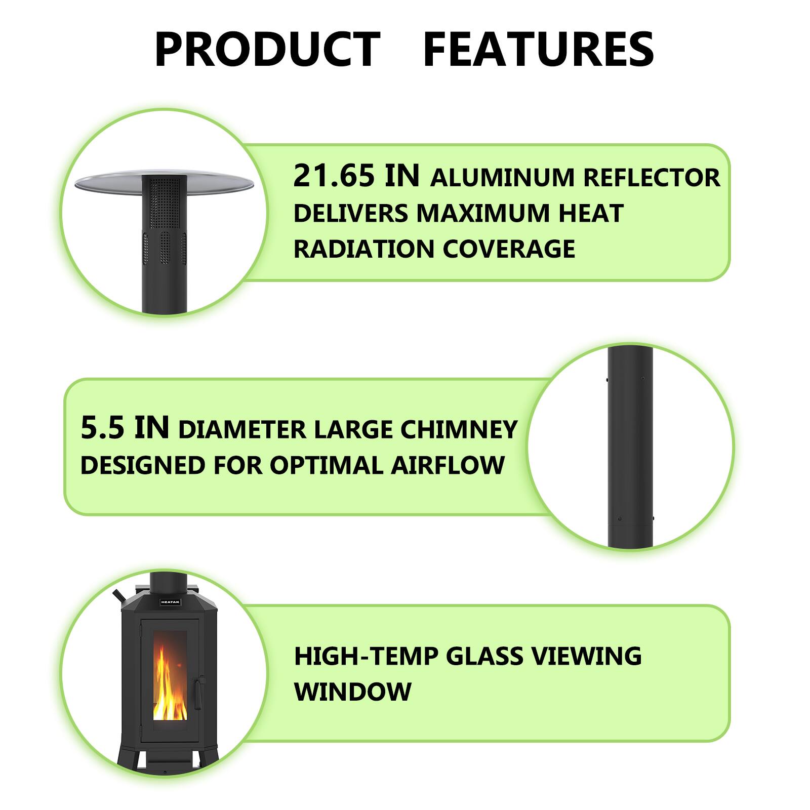 PRODUCT FEATURES

- 21.65 IN ALUMINUM REFLECTOR DELIVERS MAXIMUM HEAT RADIATION COVERAGE
- 5.5 IN DIAMETER LARGE CHIMNEY DESIGNED FOR OPTIMAL AIRFLOW
- HIGH-TEMP GLASS VIEWING WINDOW