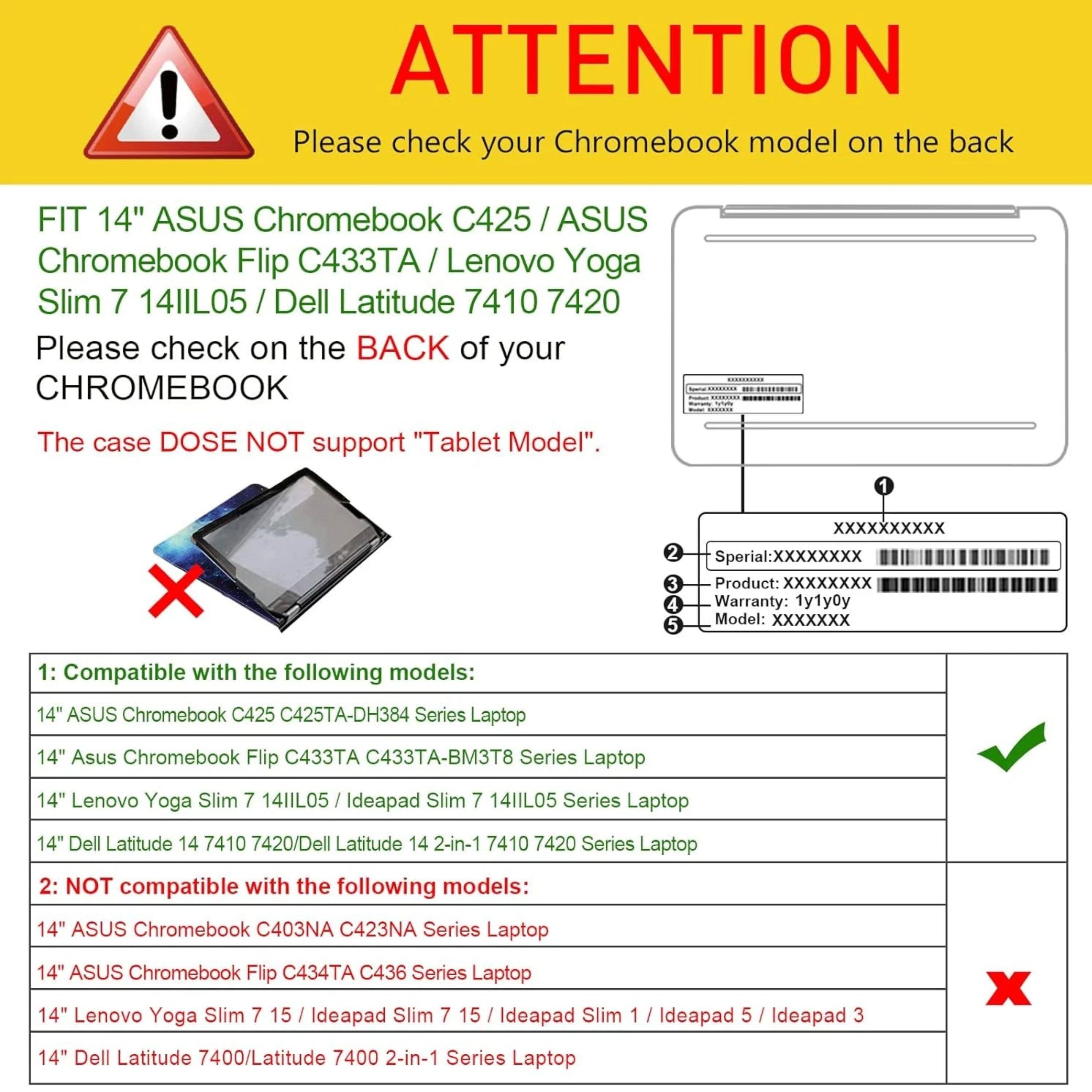 ! ATTENTION Please check your Chromebook model on the back FIT 14" ASUS Chromebook C425 / ASUS Chromebook Flip C433T / Lenovo Yoga Slim 7 14IIL05 / Dell Latitude 7410 7420 Please check on the BACK of your CHROMEBOOK The case DOES NOT support "Tablet Model". 1 X XXXXXXXXXX 2 Sperial:XXXXXXXX 3 Product: XXXXXXXX 4 Warranty: 1y1y0y 5 Model: XXXXXXX 1: Compatible with the following models: 14" ASUS Chromebook C425 C425TA-DH384 Series Laptop 14" Asus Chromebook Flip 433TA C433TA-BM3T8 Series Laptop 14" Lenovo Yoga Slim 7 14IIL05 I Ideapad Slim 7 14IIL05 Series Laptop 14" Dell Latitude 14 7410 7420/Dell Latitude 14 2-in-1 7410 7420 Series Laptop 2: NOT compatible with the following models
