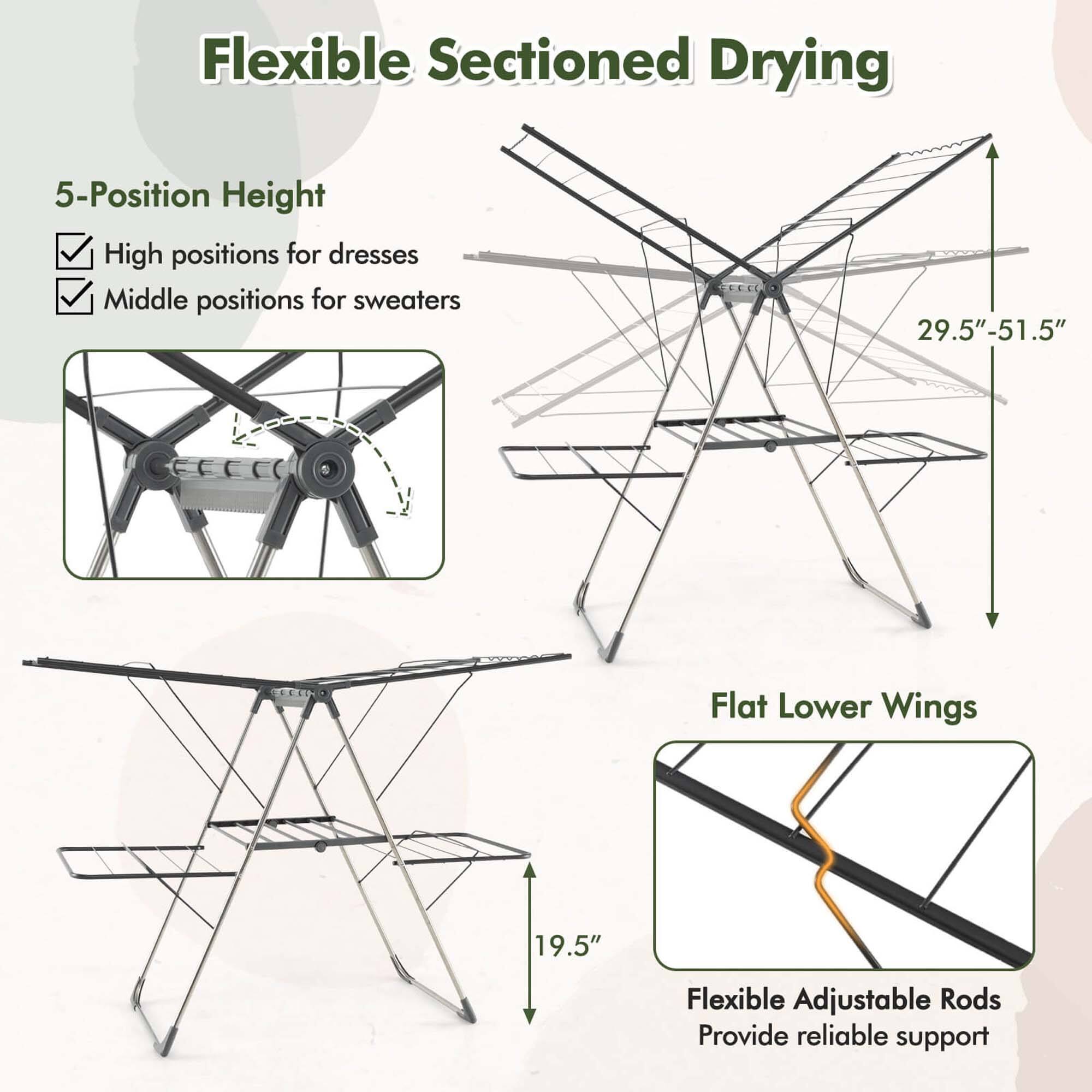 Flexible Sectioned Drying

5-Position Height
High positions for dresses
Middle positions for sweaters
29.5"-51.5"

Flat Lower Wings
19.5"

Flexible Adjustable Rods
Provide reliable support