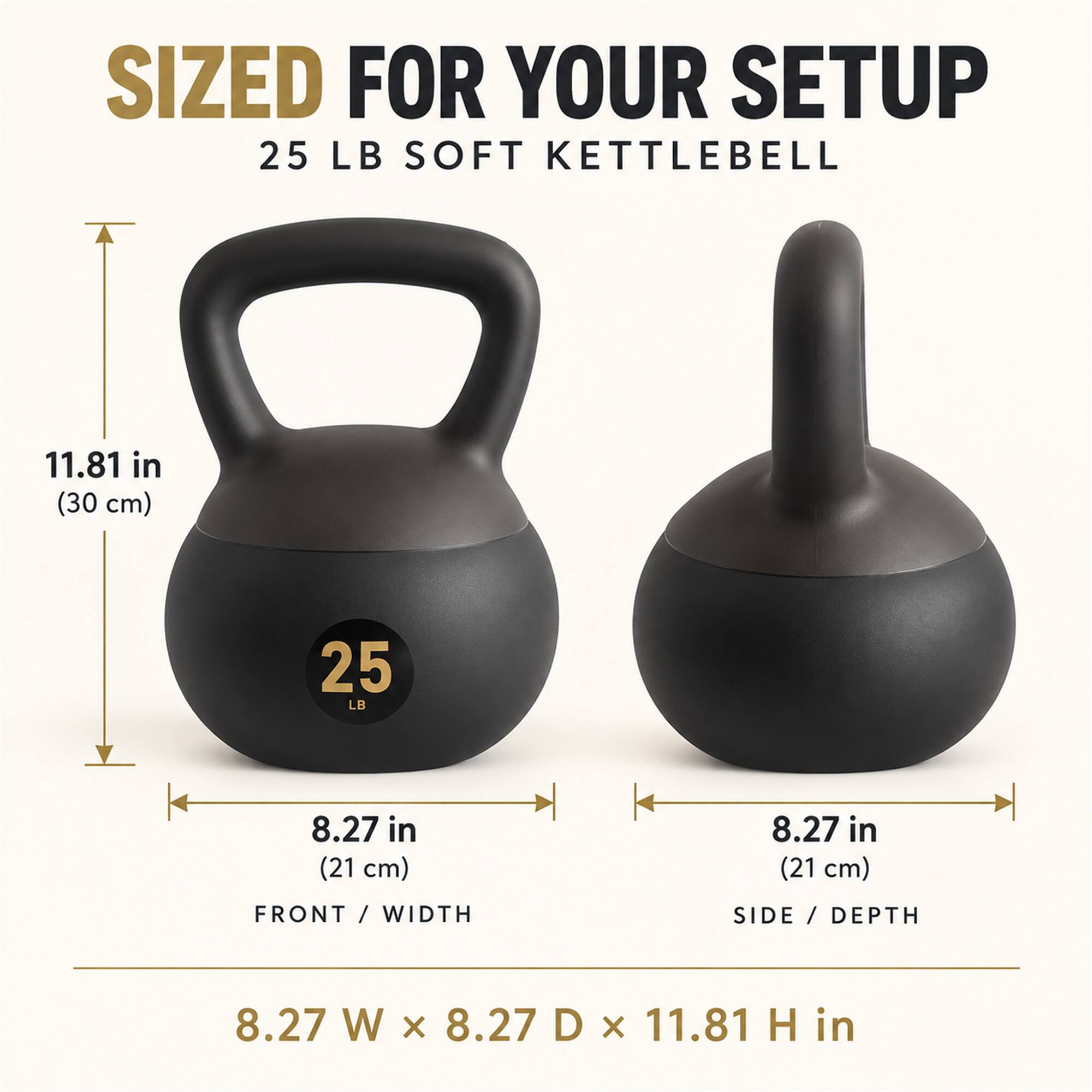 SIZED FOR YOUR SETUP  
25 LB SOFT KETTLEBELL  
11.81 in (30 cm)  
8.27 in (21 cm) FRONT WIDTH  
8.27 in (21 cm) SIDE / DEPTH  
8.27 W x 8.27 D x 11.81 H in