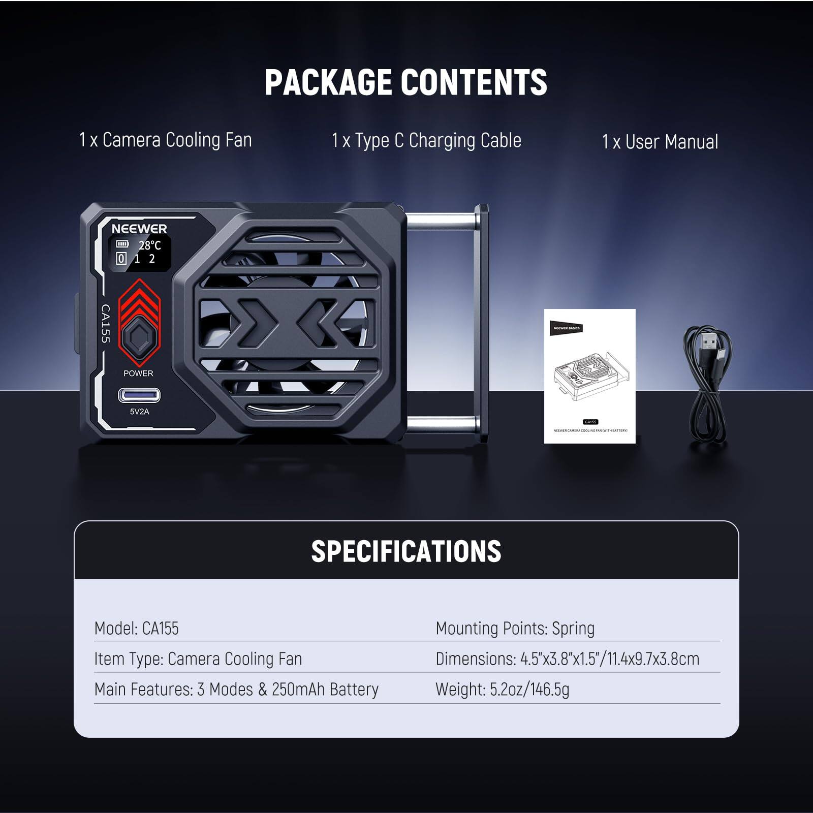 PACKAGE CONTENTS  
1 x Camera Cooling Fan  
1 x Type C Charging Cable  
1 x User Manual  

NEEWER 28C  
CA155  
POWER  
SV2A  

SPECIFICATIONS  
Model: CA155  
Item Type: Camera Cooling Fan  
Main Features: 3 Modes & 250mAh Battery  
Mounting Points: Spring  
Dimensions: 4.5x3.8x1.5"/11.4x9.7x3.8cm  
Weight: 5.2oz/146.5g