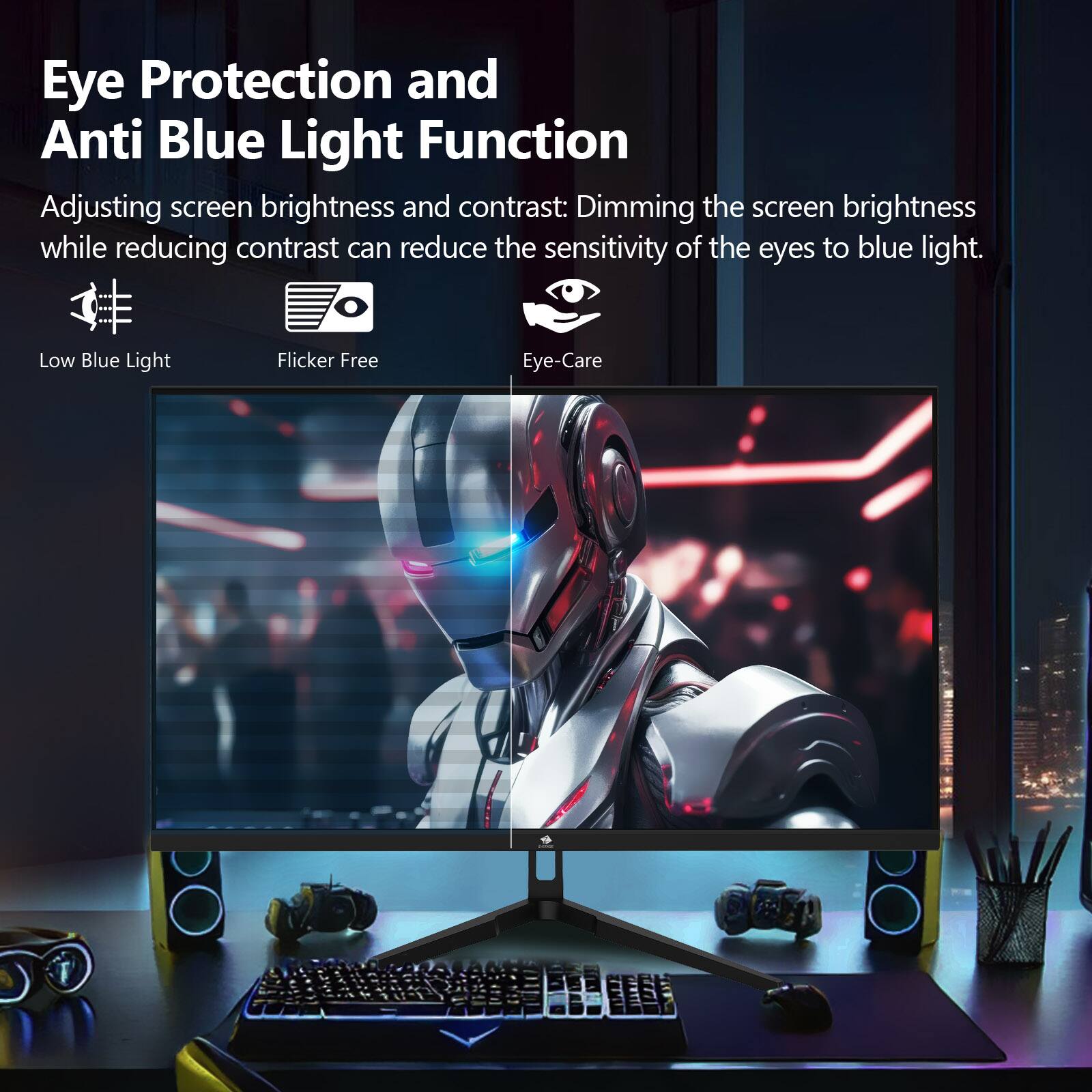 Eye Protection and Anti Blue Light Function

Adjusting screen brightness and contrast: Dimming the screen brightness while reducing contrast can reduce the sensitivity of the eyes to blue light.

Low Blue Light
Flicker Free
Eye-Care