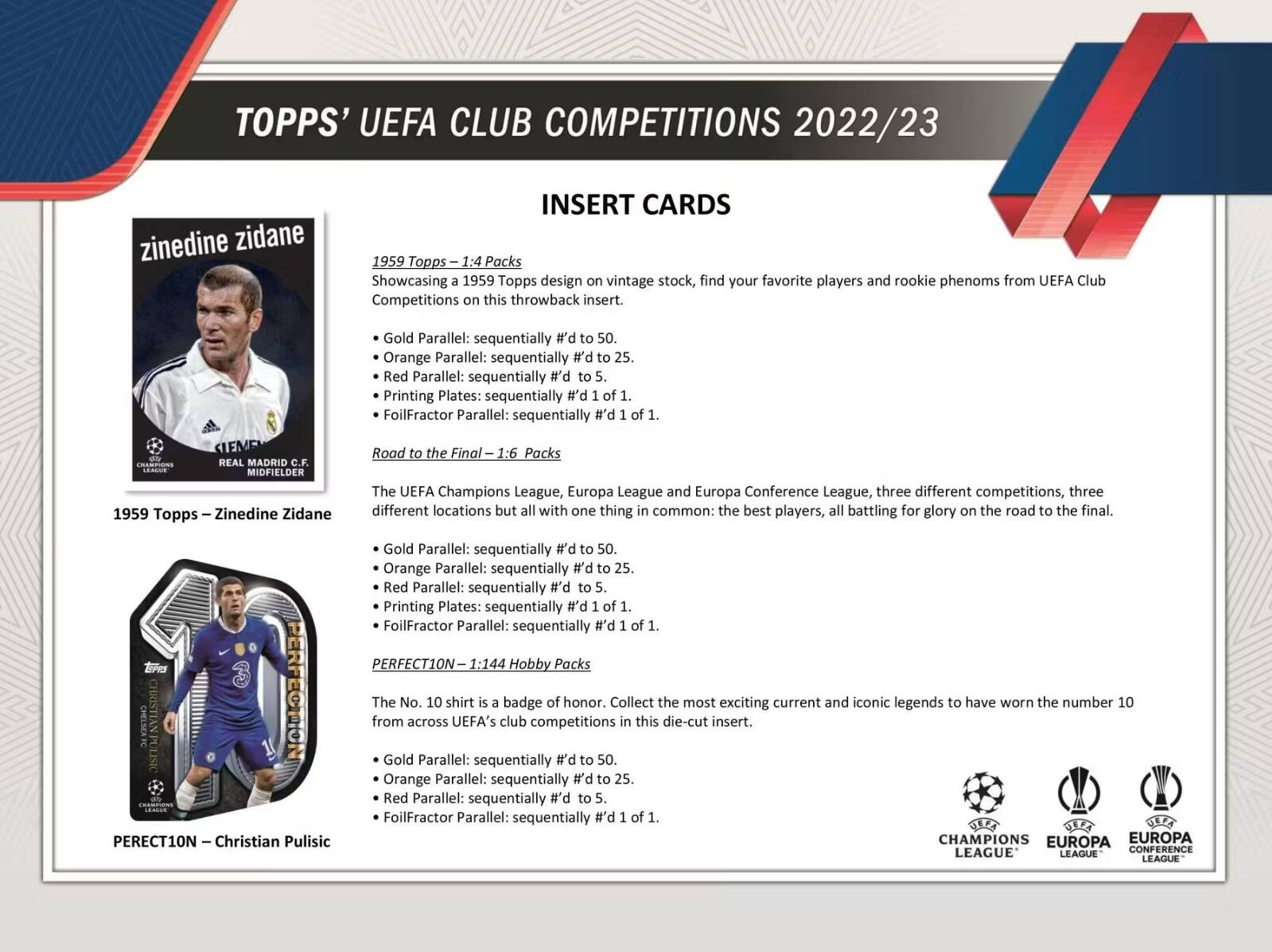 TOPPS' UEFA CLUB COMPETITIONS 2022/23

INSERT CARDS

1959 Topps – Zinedine Zidane
1959 Topps – 1:4 Packs
Showcasing a 1959 Topps design on vintage stock, find your favorite players and rookie phenoms from UEFA Club Competitions this throwback insert.
- Gold Parallel: sequentially #d to 50.
- Orange Parallel: sequentially #d to 25.
- Red Parallel: sequentially #d to 5.
- Printing Plates: sequentially #d 1 of 1.
- FoilFractor Parallel: sequentially #d 1 of 1.

Road to the Final – 1:6 Packs
The UEFA Champions League, Europa League and Europa Conference League, three different competitions, three different locations but all with one thing in common: the best players, all battling for glory on the road to the final.
- Gold Parallel: sequentially #d to 50.
- Orange Parallel: sequentially #d to 25.
- Red Parallel: sequentially #d to 5.
- Printing Plates: sequentially #d 1 of 1.
- FoilFractor Parallel: sequentially #