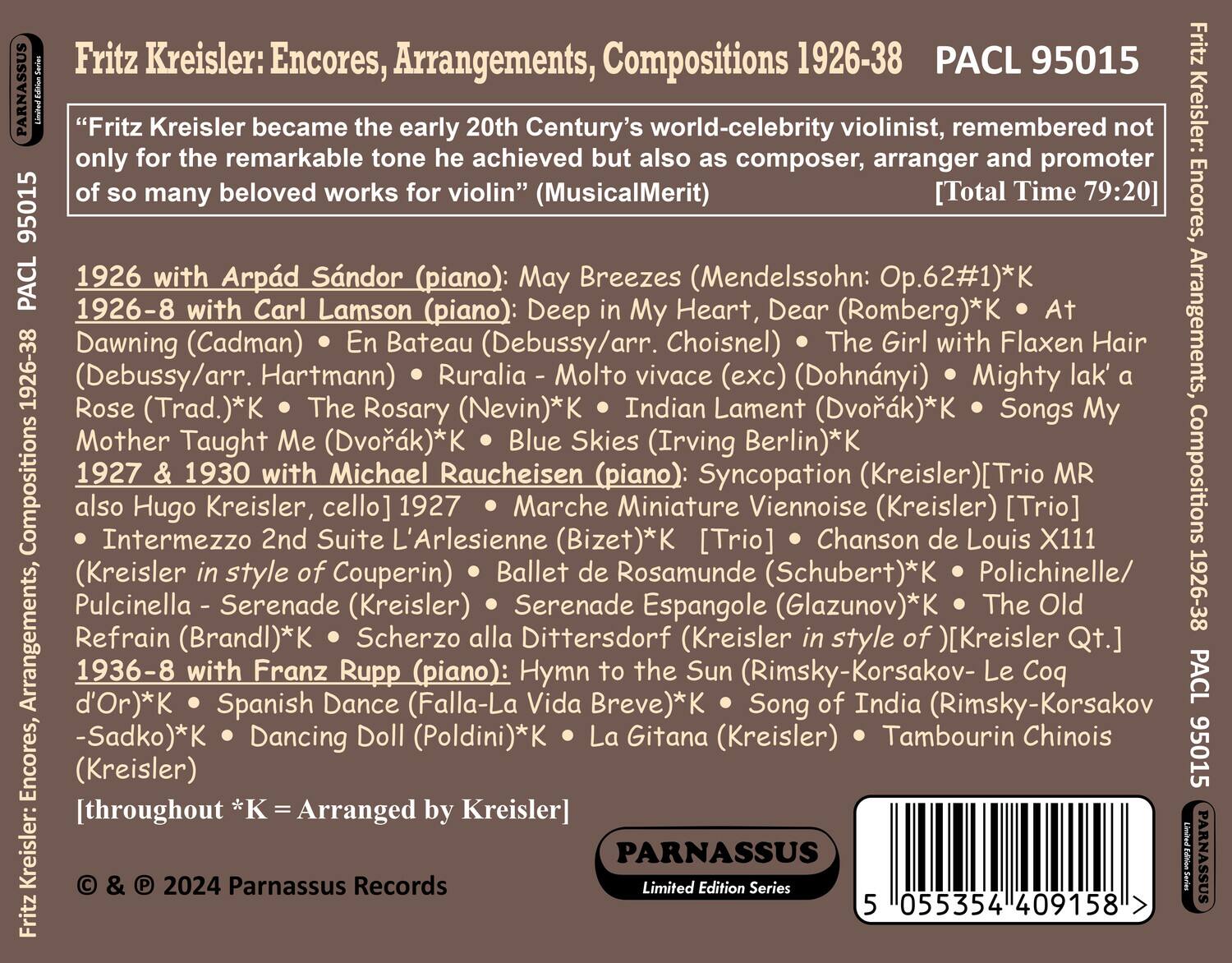 Fritz Kreisler: Encores, Arrangements, Compositions 1926-38  
PACL 95015  

"Fritz Kreisler became the early 20th Century's world-celebrity violinist, remembered not only for the remarkable tone achieved but also as composer, arranger and promoter of so many beloved works for violin" (MusicalMerit)  
[Total Time 79:20]  

1926 with Arpád Sándor (piano): May Breezes (Mendelssohn: Op.62#1)*K  
1926-8 with Carl Lamson (piano): Deep in My Heart, Dear (Romberg)*K • At Dawning (Cadman) • En Bateau (Debussy/arr. Hartmann) • The Girl with Flaxen Hair (Dohnányi) • Mighty lak' a Rose (Trad.)*K • The Rosary (Nevin)*K • Indian Lament (Dvořák)*K • Songs My Mother Taught Me (Dvořák)*K • Blue Skies (Irving Berlin)*K  
1927 & 