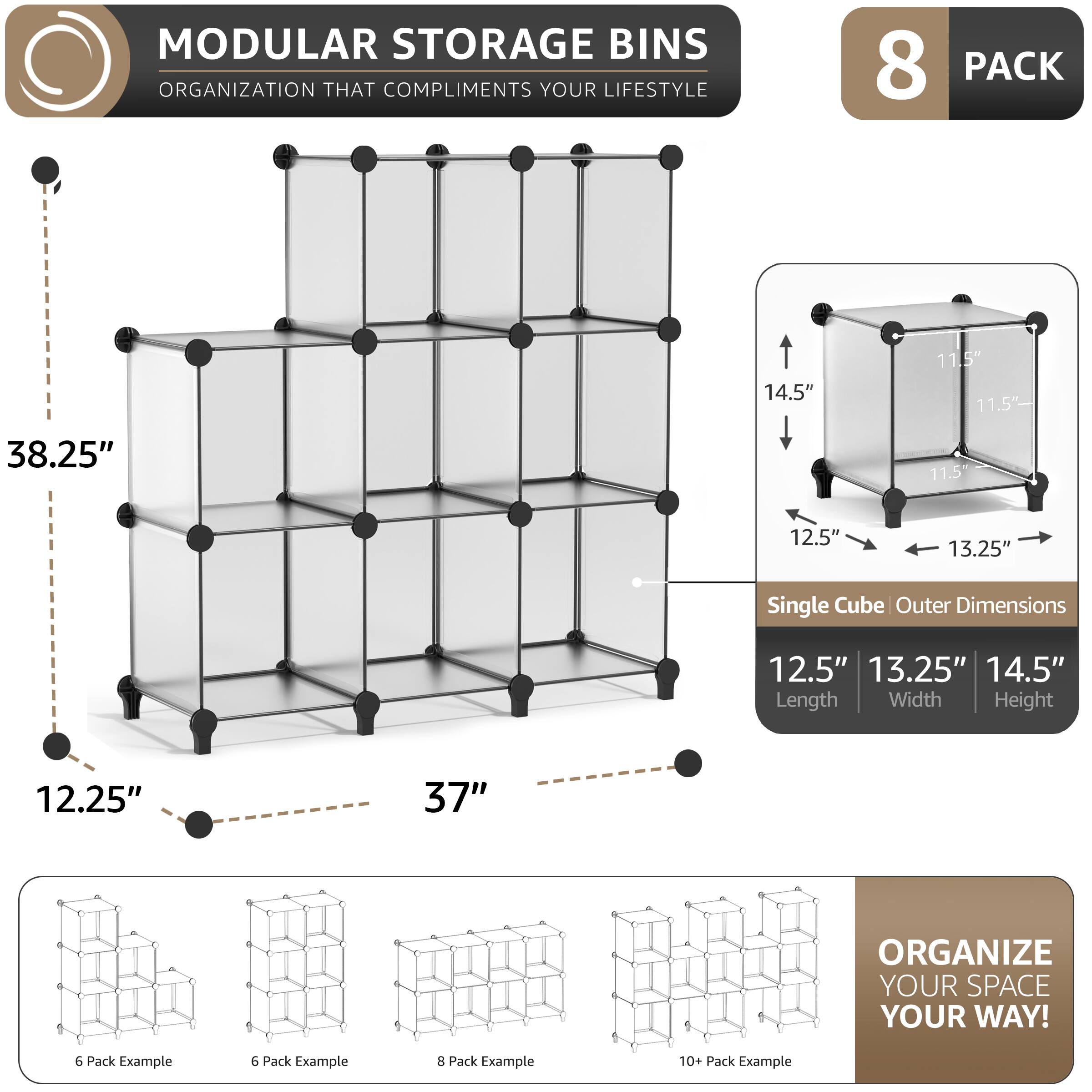 MODULAR STORAGE BINS ORGANIZATION THAT COMPLIMENTS YOUR LIFESTYLE

8 PACK

14.5" 11.5" 11.5" 38.25" 11.5" 12.5" 13.25" Single Cube Outer Dimensions 12.5" 13.25" 14.5" Length Width Height 12.25" 37" ORGANIZE YOUR SPACE YOUR WAY!

6 Pack Example 6 Pack Example 8 Pack Example 10+ Pack Example