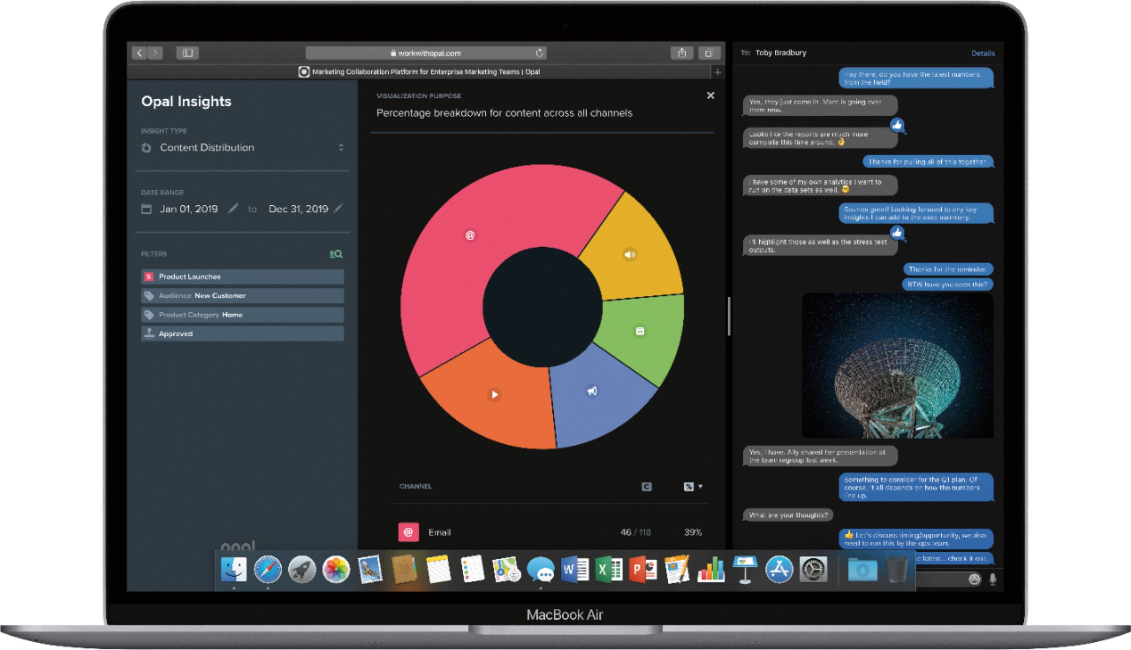 workwithopal.com

To: Toby Bradbury

Details

Opal Insights
Marketing Collaboration Platform for Enterprise Marketing Teams

Opal

VISUALIZATION PURPOSE
Percentage breakdown for content across all channels

INSIGHT TYPE
Content Distribution

DATE RANGE
Jan 01, 2019 to Dec 31, 2019

FILTERS
Product Launches
Audience: New Customer
Product Category: Home
Approved

CHANNEL
Email

46 / 118
39%

Toby Bradbury
Details

Hey there, do you have the latest numbers from the field?
They just came in. Marc is going over them.

Looks like the reports are much more accurate this time around.

I have some of my own analytics I want to run on the data sets as well.

Sounds great. Looking forward to seeing those insights I am adding to the report.

I'll highlight those as well as the stress test results.

Thanks for the reminder. BTW, have you seen the latest?

I have some ideas for the Q1 plan. Of course, it depends on the numbers.

Let's discuss. I'm thinking of running this by the team.