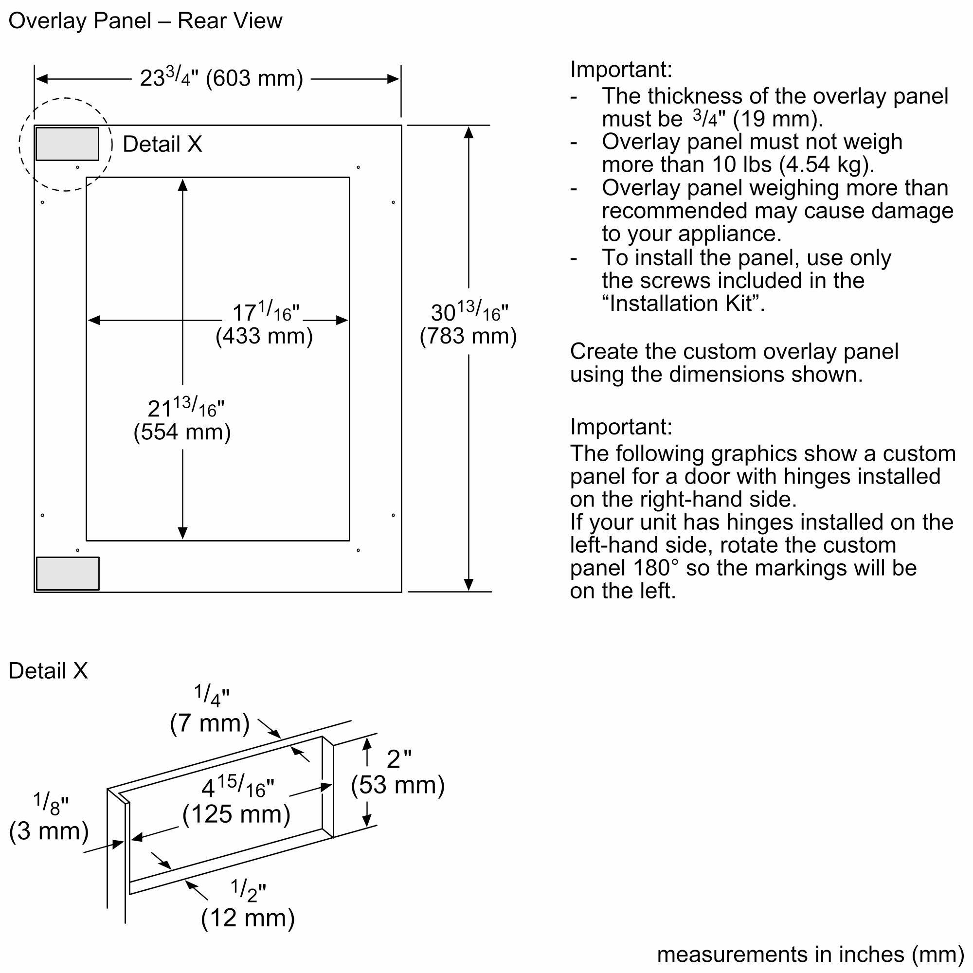 Overlay Panel - Rear View 233/4" (603 mm) Detail X 171/16" (433 mm) 2113/16" (554 mm) 30 3013/16" (783 mm) Important: - The thickness of the overlay panel must be 3/4" (19 mm). Overlay panel must not weigh more than 10 lbs (4.54 kg). I Overlay panel weighing more than recommended may cause damage to your appliance. - To install the panel, use only the screws included in the "Installation Kit". Create the custom overlay panel using the dimensions shown. Important: The following graphics show a custom panel for a door with hinges installed on the right-hand side. If your unit has hinges installed on the left-hand side, rotate the custom panel 180 so the markings will be on the left. Detail X 1/8" (3 mm) 1/4" (7 mm) 415/16" 16" (125 mm) 2" (53 mm) 1/2" (12 mm) measurements in inches (mm)