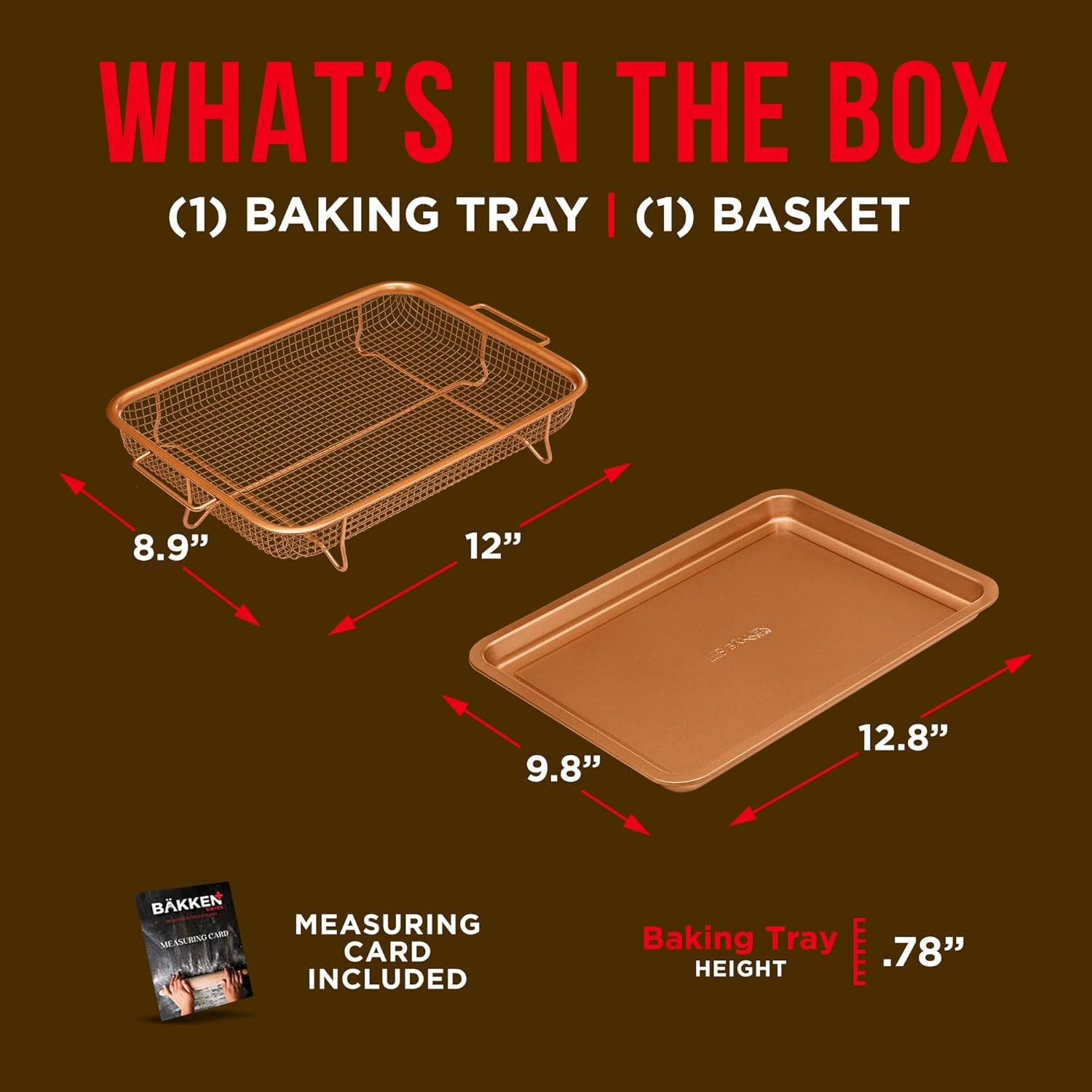 WHAT'S IN THE BOX (1) BAKING TRAY | (1) BASKET
8.9" 12" 9.8" 12.8" BAKKEN A MEASURING CARD INCLUDED
Baking Tray .78" HEIGHT