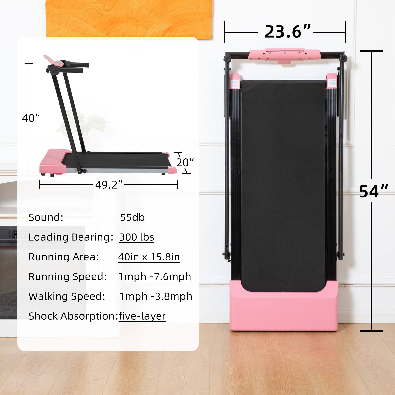 - Sound: 55db
- Loading Bearing: 300 lbs
- Running Area: 40in x 15.8in
- Running Speed: 1mph - 7.6mph
- Walking Speed: 1mph - 3.8mph
- Shock Absorption: five-layer

Dimensions:
- Width: 23.6"
- Length: 49.2"
- Height: 54"
- Width of the base: 20"
- Height of the base: 40"