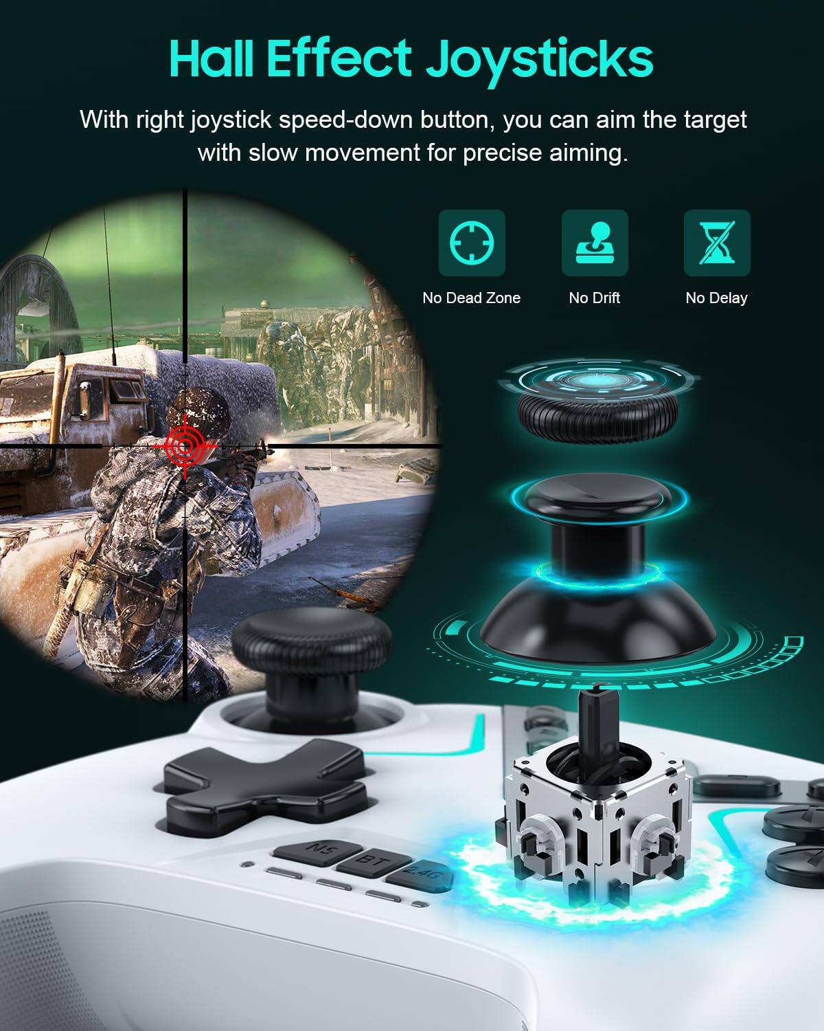 Hall Effect Joysticks

With right joystick speed-down button, you can aim the target with slow movement for precise aiming.

No Dead Zone  
No Drift  
No Delay  
NS BT 2.4G