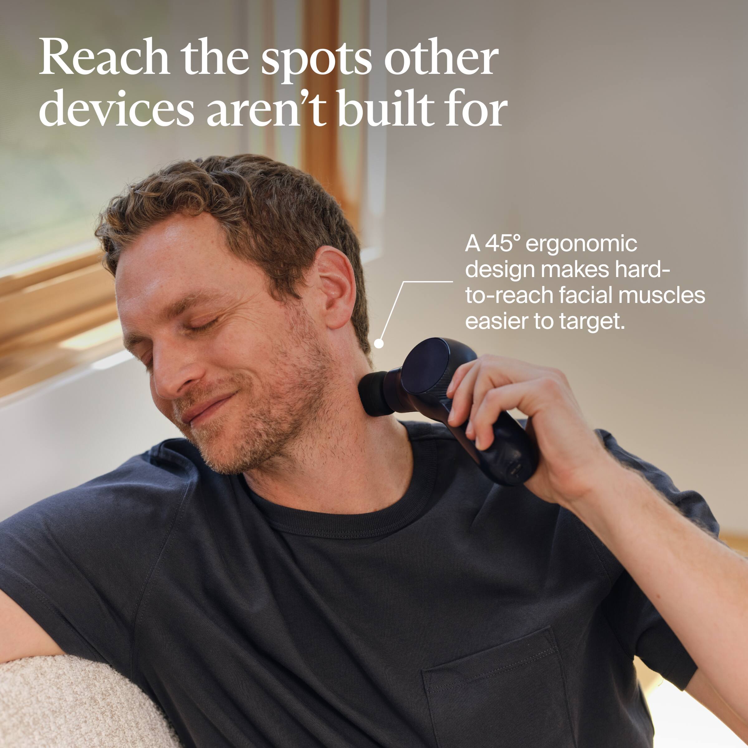 Reach the spots other devices aren't built for

A 45° ergonomic design makes hard-to-reach facial muscles easier to target.