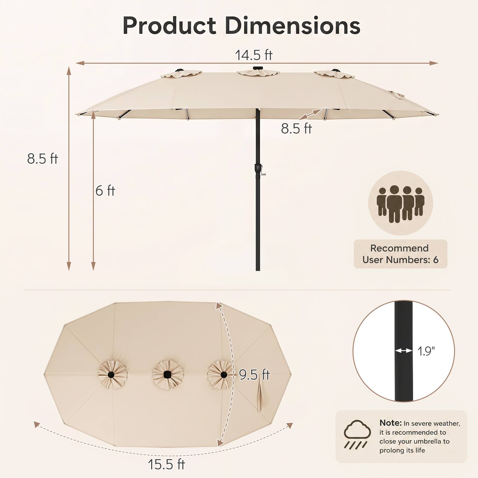Product Dimensions  
14.5 ft  
8.5 ft  
8.5 ft  
6 ft  
9.5 ft  
15.5 ft  

Recommend User Numbers: 6  

1.9"  

Note: In severe weather, it is recommended to close your umbrella to prolong its life