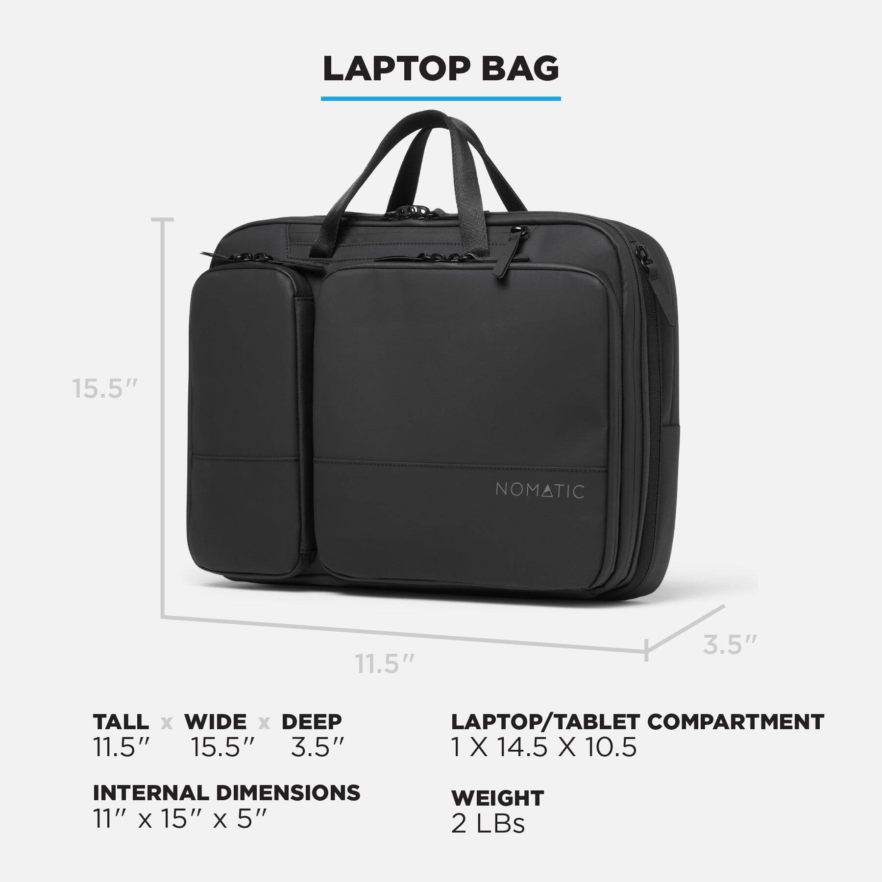 LAPTOP BAG 15.5" NOMATIC 11.5" 3.5" TALL x WIDE x DEEP 11.5" 15.5" 3.5" LAPTOP/TABLET COMPARTMENT 1 X 14.5 X 10.5 INTERNAL DIMENSIONS 11" X 15" X 5" WEIGHT 2 LBS