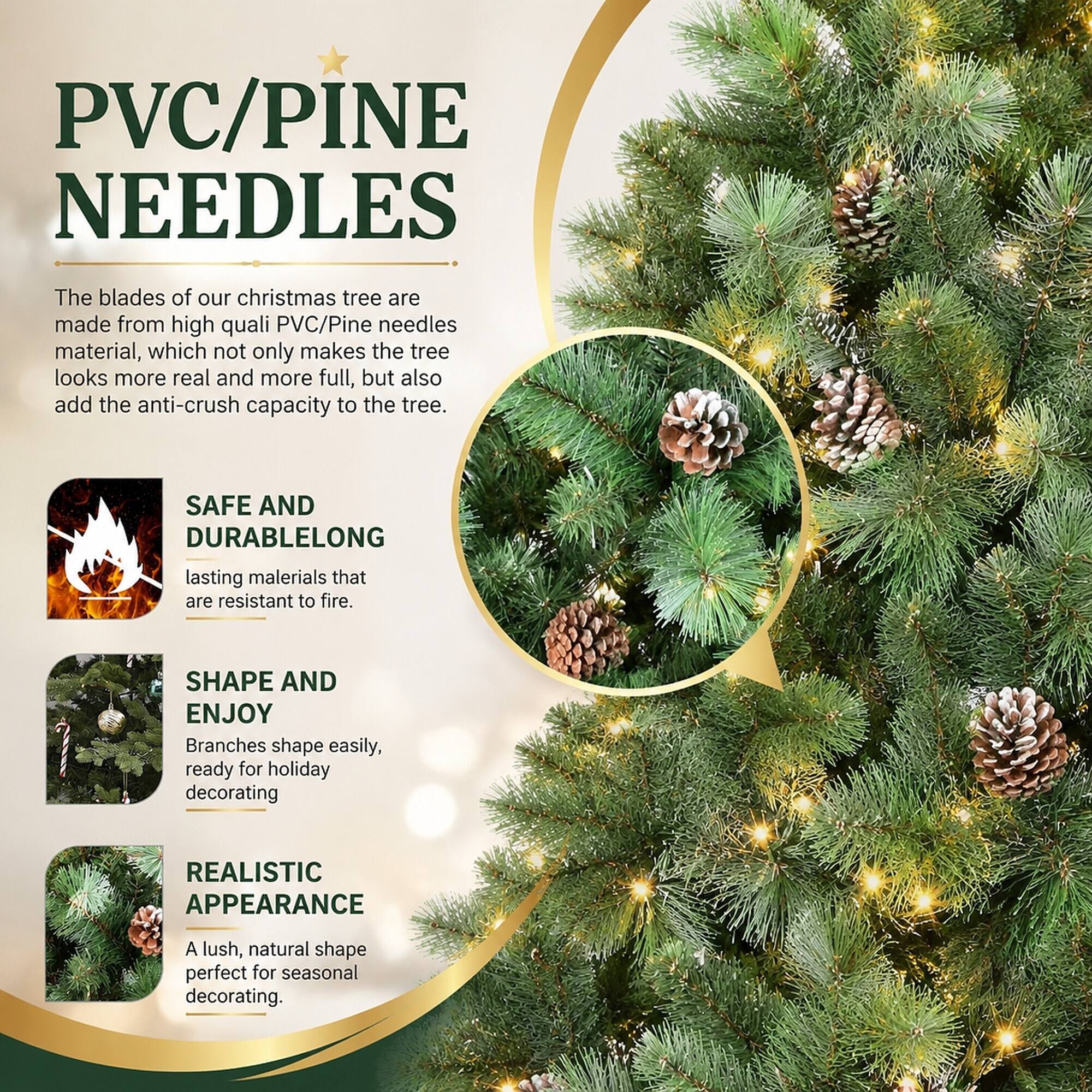 PVC/PINE NEEDLES

The blades of our Christmas tree are made from high-quality PVC/Pine needles material, which not only makes the tree look more real and more full, but also add the anti-crush capacity to the tree.

SAFE AND DURABLE
LONG-lasting materials that are resistant to fire.

SHAPE AND ENJOY
Branches shape easily, ready for holiday decorating

REALISTIC APPEARANCE
A lush, natural shape perfect for seasonal decorating.