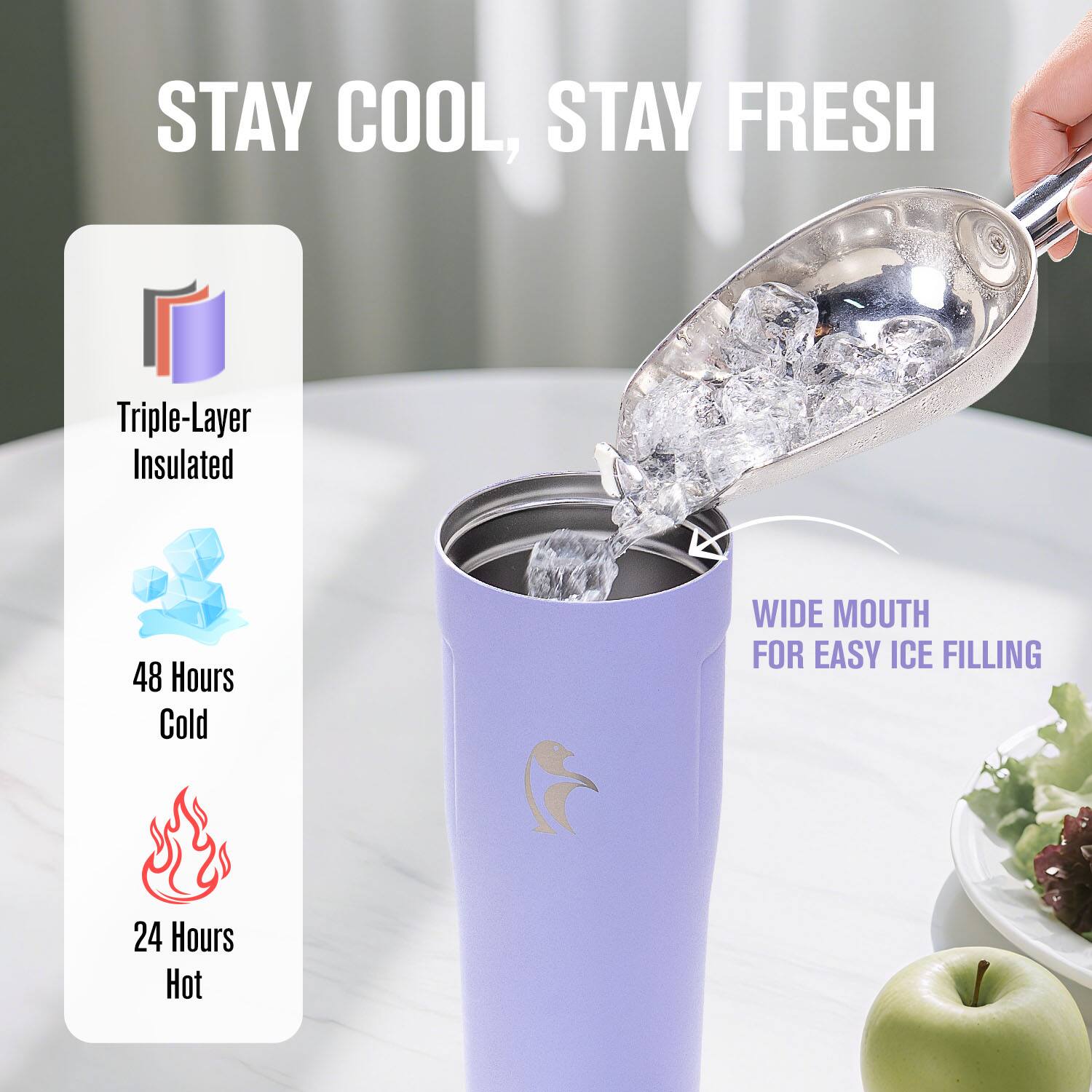 STAY COOL, STAY FRESH

Triple-Layer Insulated

48 Hours Cold

24 Hours Hot

WIDE MOUTH FOR EASY ICE FILLING