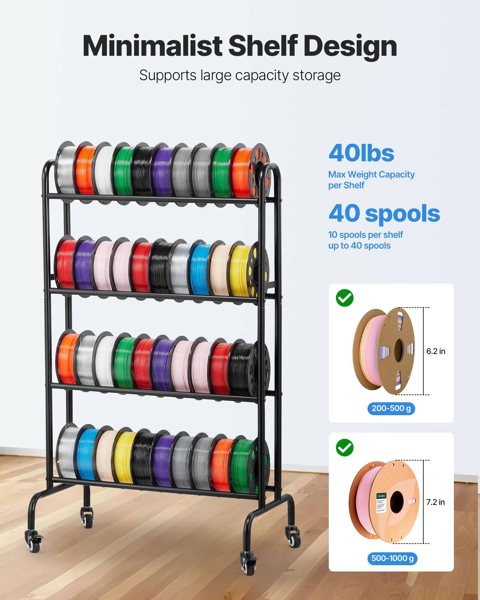 Minimalist Shelf Design  
Supports large capacity storage  

40lbs  
Max Weight Capacity per Shelf  

40 spools  
10 spools per shelf up to 40 spools  

6.2 in  
200-500 g  

7.2 in  
500-1000 g