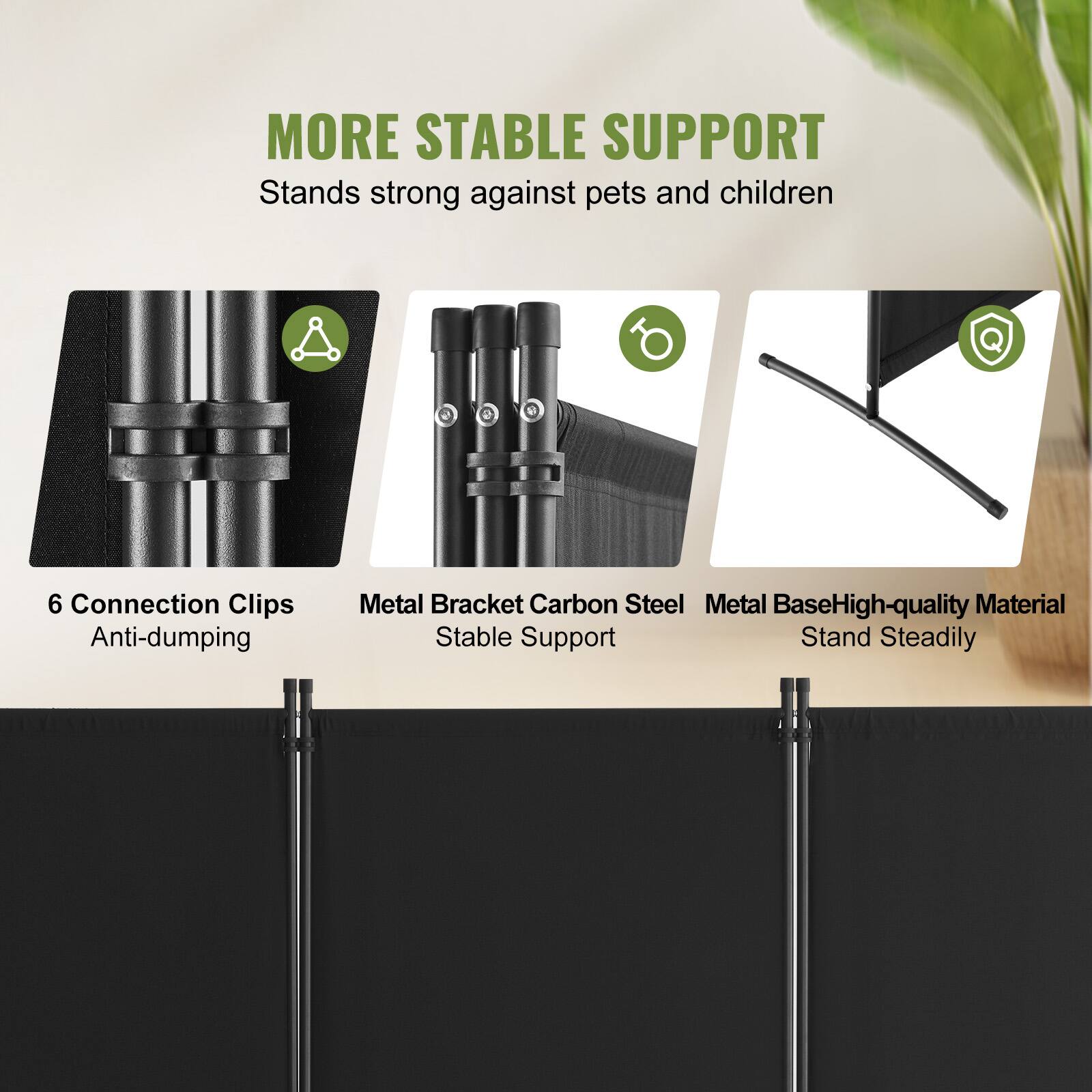MORE STABLE SUPPORT
Stands strong against pets and children
6 Connection Clips Anti-dumping
Metal Bracket Carbon Steel
Metal Base High-quality Material
Stable Support Stand Steadily