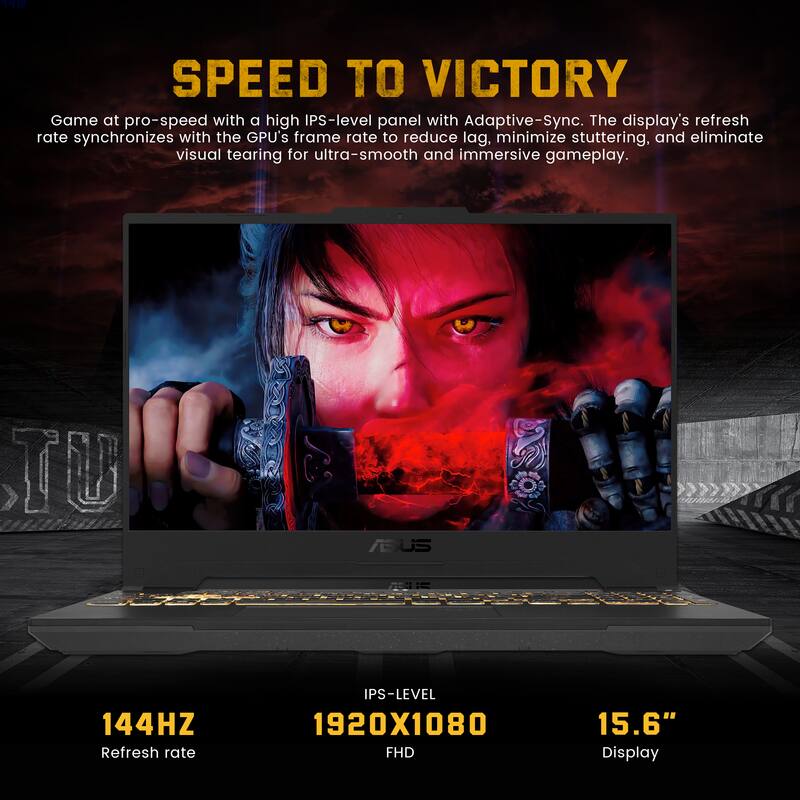 A. SPEED TO VICTORY  
Game at pro-speed with a high IPS-level panel with Adaptive-Sync. The display's refresh rate synchronizes with the GPU's frame rate to reduce lag, minimize stuttering, and eliminate visual tearing for ultra-smooth and immersive gameplay.  

TU ASUS  
144HZ Refresh rate  
IPS-LEVEL 1920X1080 FHD  
15.6" Display