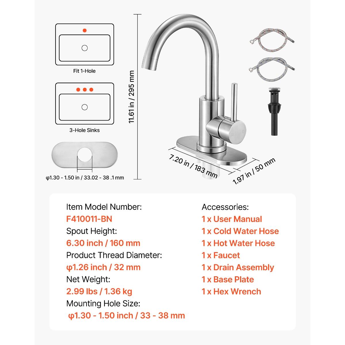 Fit 1-Hole 3-Hole Sinks  
1.50 in / 38.1 mm  
11.61 in / 295 mm  
7.20 in / 183 mm  
99 mm / 3.9 in  

Item Model Number: F410011-BN  

Accessories:  
1 x User Manual  
1 x Cold Water Hose  
1 x Hot Water Hose  
1 x Faucet  
1 x Drain Assembly  
1 x Base Plate  
1 x Hex Wrench  

Spout Height: 6.30 inch / 160 mm  
Product Thread Diameter: 1.26 inch / 32 mm  
Net Weight: 2.99 lbs / 1.36 kg  
Mounting Hole Size: 1.30 - 1.50 inch / 33 - 38 mm