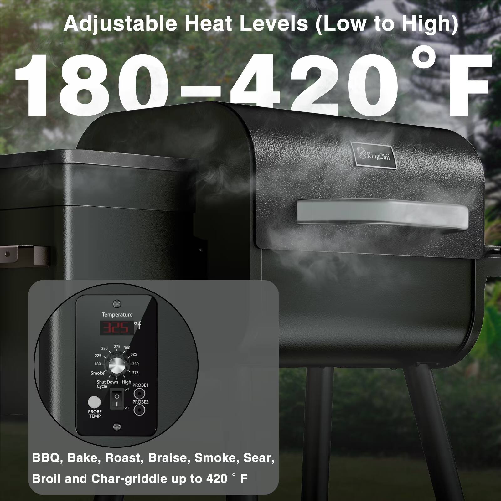 Adjustable Heat Levels (Low to High) 180-420°F

Temperature
250 225
275 300 325
180
-350
Smoke
375
Shut Down High Cycle PROBE1 off 0 PROBE2 I on PROBE TEMP

BBQ, Bake, Roast, Braise, Smoke, Sear, Broil and Char-griddle up to 420°F