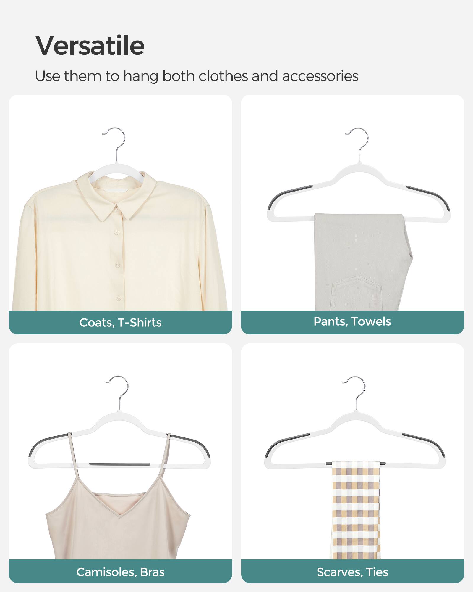 Versatile  
Use them to hang both clothes and accessories  
Coats, T-Shirts  
Pants, Towels  
Camisoles, Bras  
Scarves, Ties