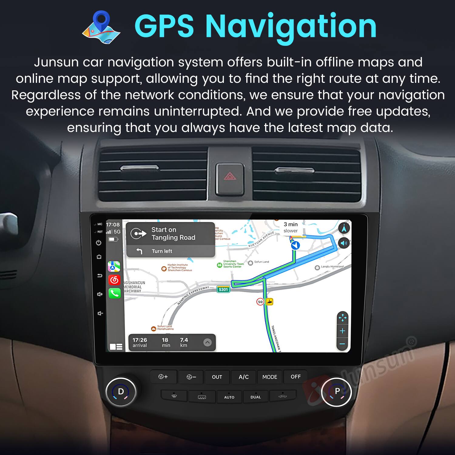 GPS Navigation

Junsun car navigation system offers built-in offline maps and online map support, allowing you to find the right route at any time. Regardless of the network conditions, we ensure that your navigation experience remains uninterrupted. And we provide free updates, ensuring that you always have the latest map data.

- 17:00 - al SC Start on Tangling Road Turn left
- 3 min slower
- 17:26 arrival
- 7.4 min
- 18 km
- S301
- A/C MODE A AUTO DUAL OFF