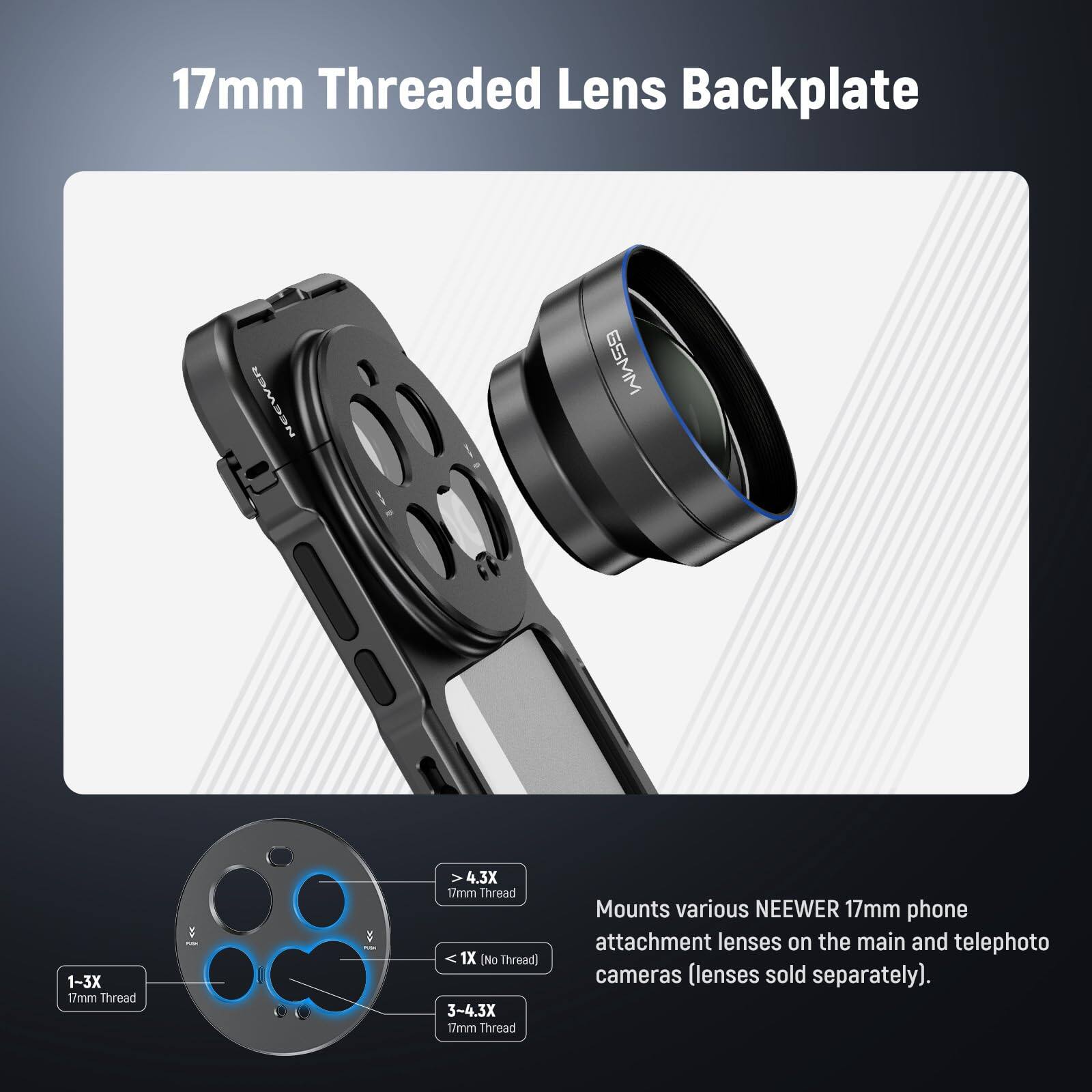 17mm Threaded Lens Backplate

EE 6SMM

1-3X 17mm Thread

1X [No Thread]

3-4.3X 17mm Thread

Mounts various NEEWER 17mm phone attachment lenses on the main and telephoto cameras (lenses sold separately).