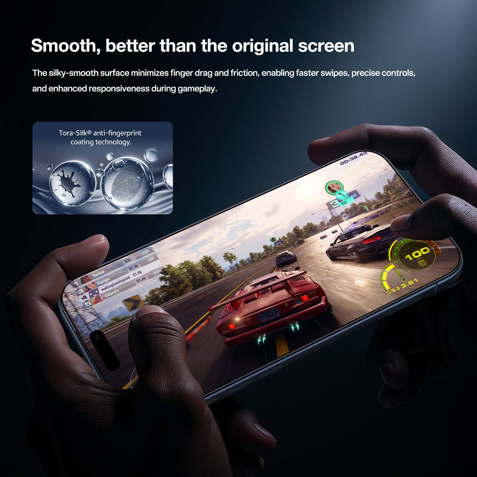 Smooth, better than the original screen

The silky-smooth surface minimizes finger drag and friction, enabling faster swipes, precise controls, and enhanced responsiveness during gameplay.

Tora-Silk® anti-fingerprint coating technology.