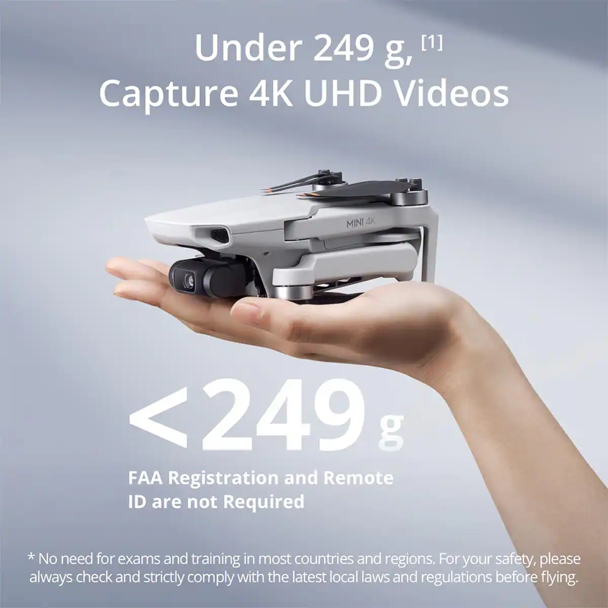 Under 249 g, Capture 4K UHD Videos

MINI 4K

<249 g

FAA Registration and Remote ID are not Required

* No need for exams and training in most countries and regions. For your safety, please always check and strictly comply with the latest local laws and regulations before flying.