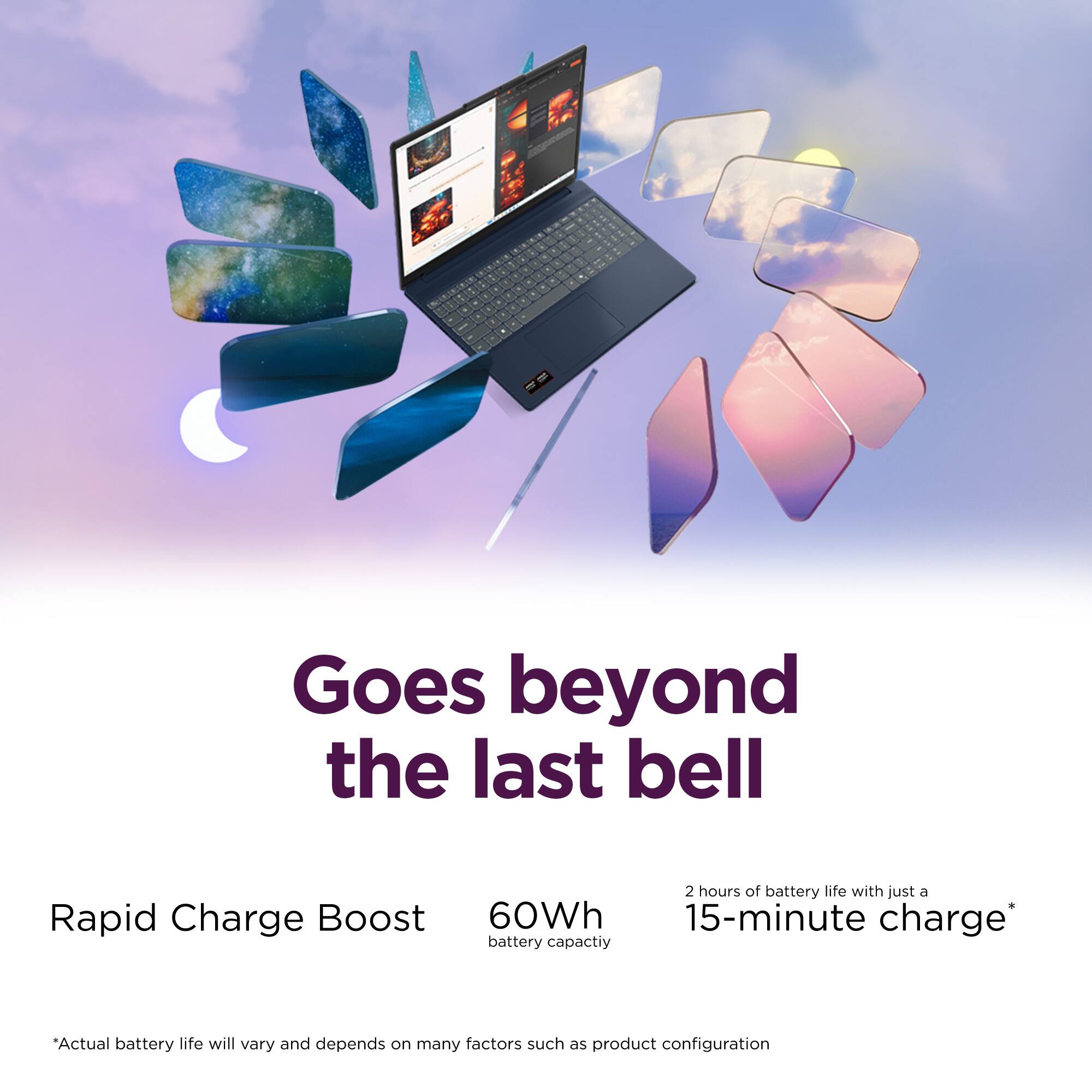 Goes beyond the last bell

Rapid Charge Boost
60Wh battery capacity

2 hours of battery life with just a 15-minute charge*

*Actual battery life will vary and depends on many factors such as product configuration