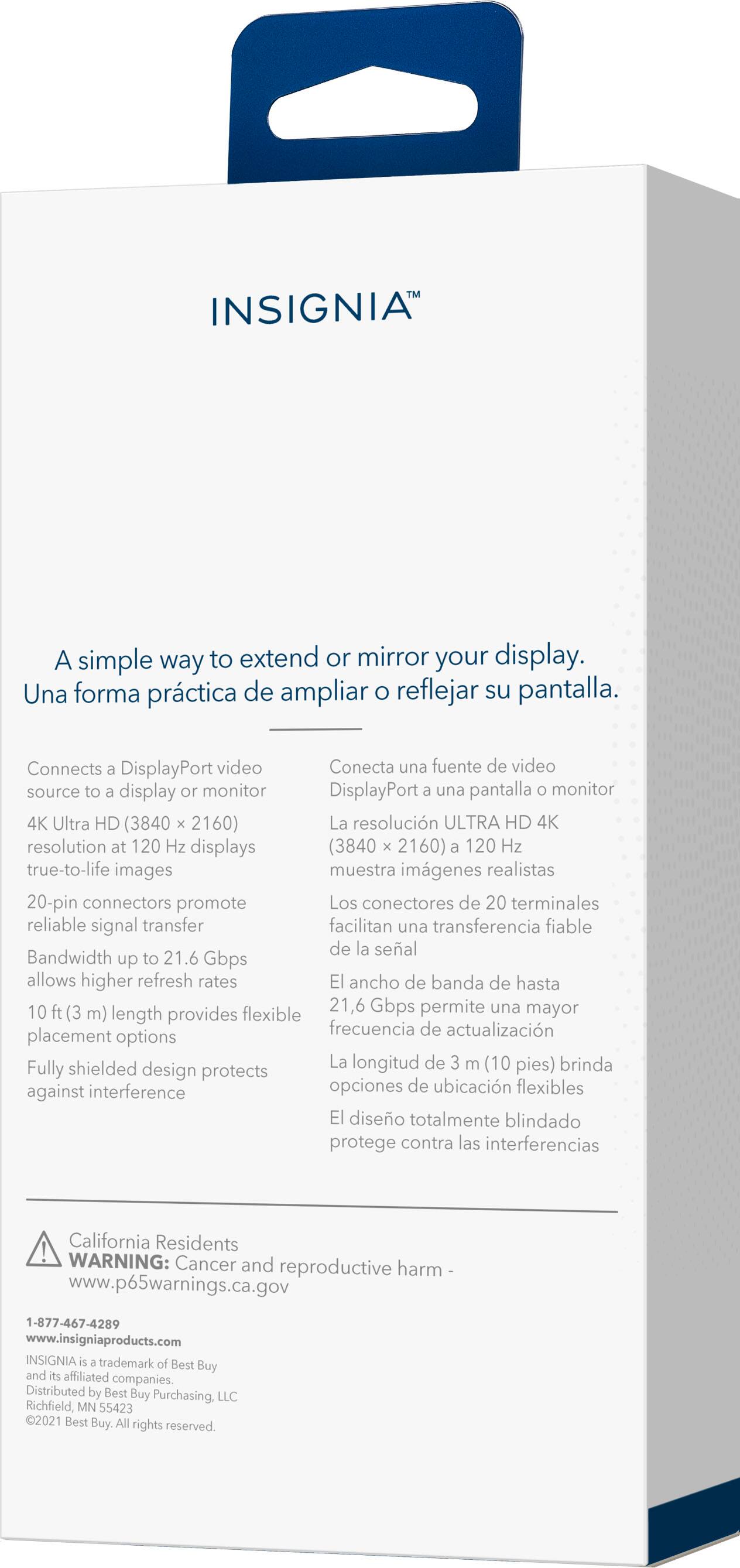 INSIGNIA A simple way to extend or mirror your display. Una forma prctica de ampliar o reflejar su pantalla. Connects a DisplayPort video source in a display oF monttor DisplayPort a una pantalla a monitor 4K Ulra HD (3840 . 2160) La resolucin ULTRA HD 4K resolution art 120 Hr displays (3840 a 2160) a 120 Hz true-to-life images muestra imagenes realistas 20-pin connectorns promote Los conectores de 20 terminales reliable signal transfer facilitan una transferencia fiable de la seal Bandwidth up to 21.6 Gbps allows higher refresh ranes ancho de banda de hasta ml 21,6 Gbps permite una mayor length provides Sexible frecuencia de actualizacin placement options Fully shielded La longitud de 1 m (10 pies) brinda design protects against interference opciones de ubicacin fexibles 19 diseo totalmente blindado protege contra las interferencias California Residents WARNING: Cancer and reproductive harm www.p65warnings.ca.gov