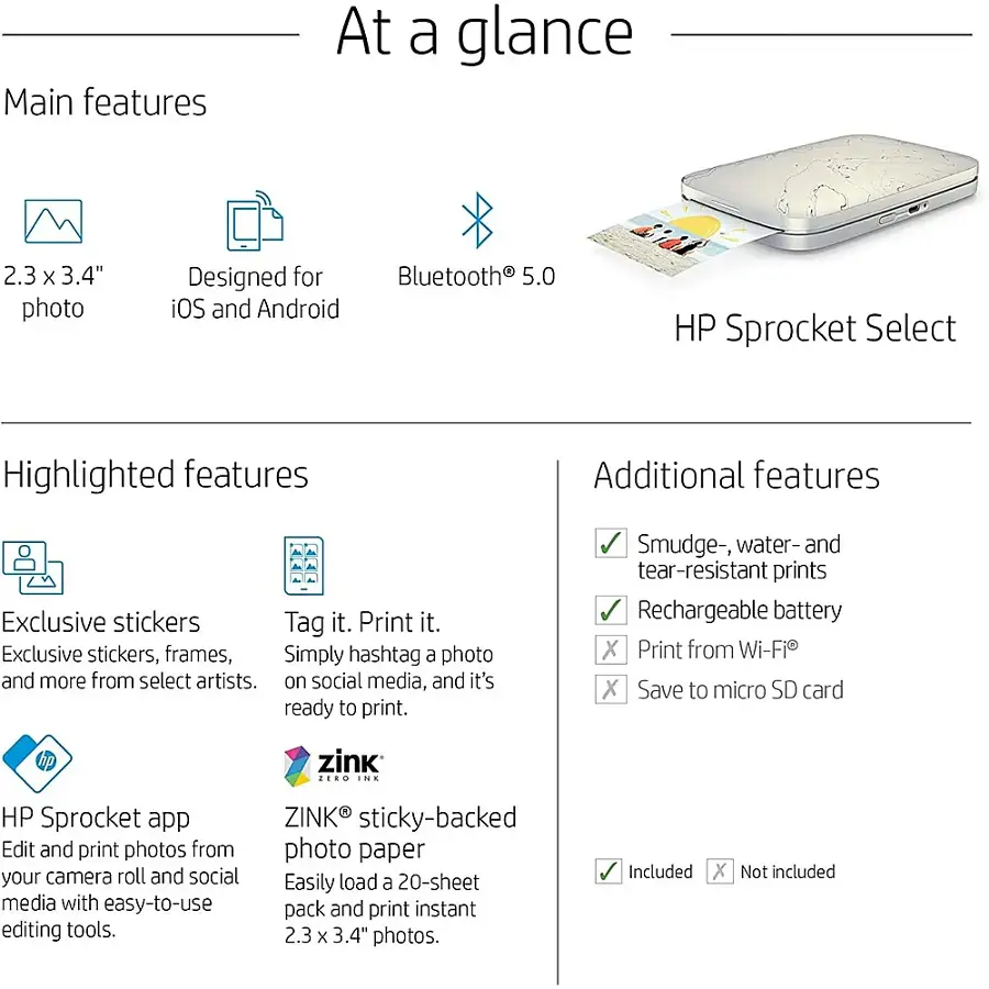 Main features At a glance:

* 2.3 x 3.4" photo
* Designed for iOS and Android
* Bluetooth 5.0
* HP Sprocket Select

Highlighted features:

* Additional features
* Exclusive stickers
* Tag it. Print it.
* Simply hashtag a photo and more from select artists.
* Smudge-, water- and tear-resistant prints
* Rechargeable battery
* Print from Wi-Fi
* Save to micro SD card
* zink ... INE HP Sprocket app
* Edit and print photos from your camera roll and social media with easy-to-use editing tools.
* ZINK sticky-backed photo paper
* Easily load a 20-sheet pack and print instant 2.3 x 3.4" photos.

Included:

* X
* Not included