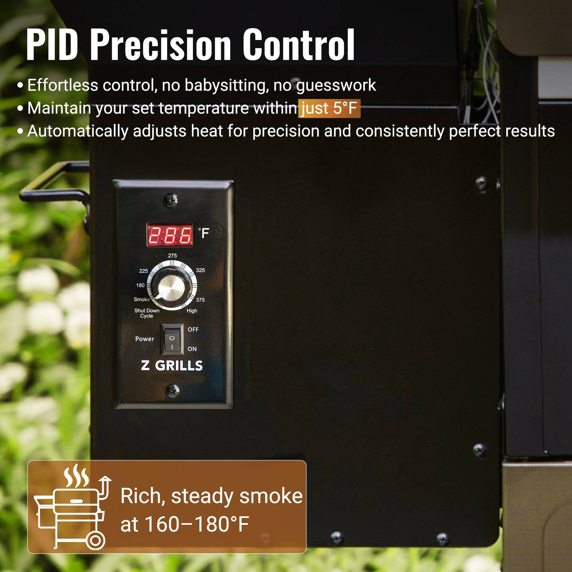 PID Precision Control  
- Effortless control, no babysitting, no guesswork  
- Maintain your set temperature within just 5°F  
- Automatically adjusts heat for precision and consistently perfect results  

Rich, steady smoke at 160–180°F