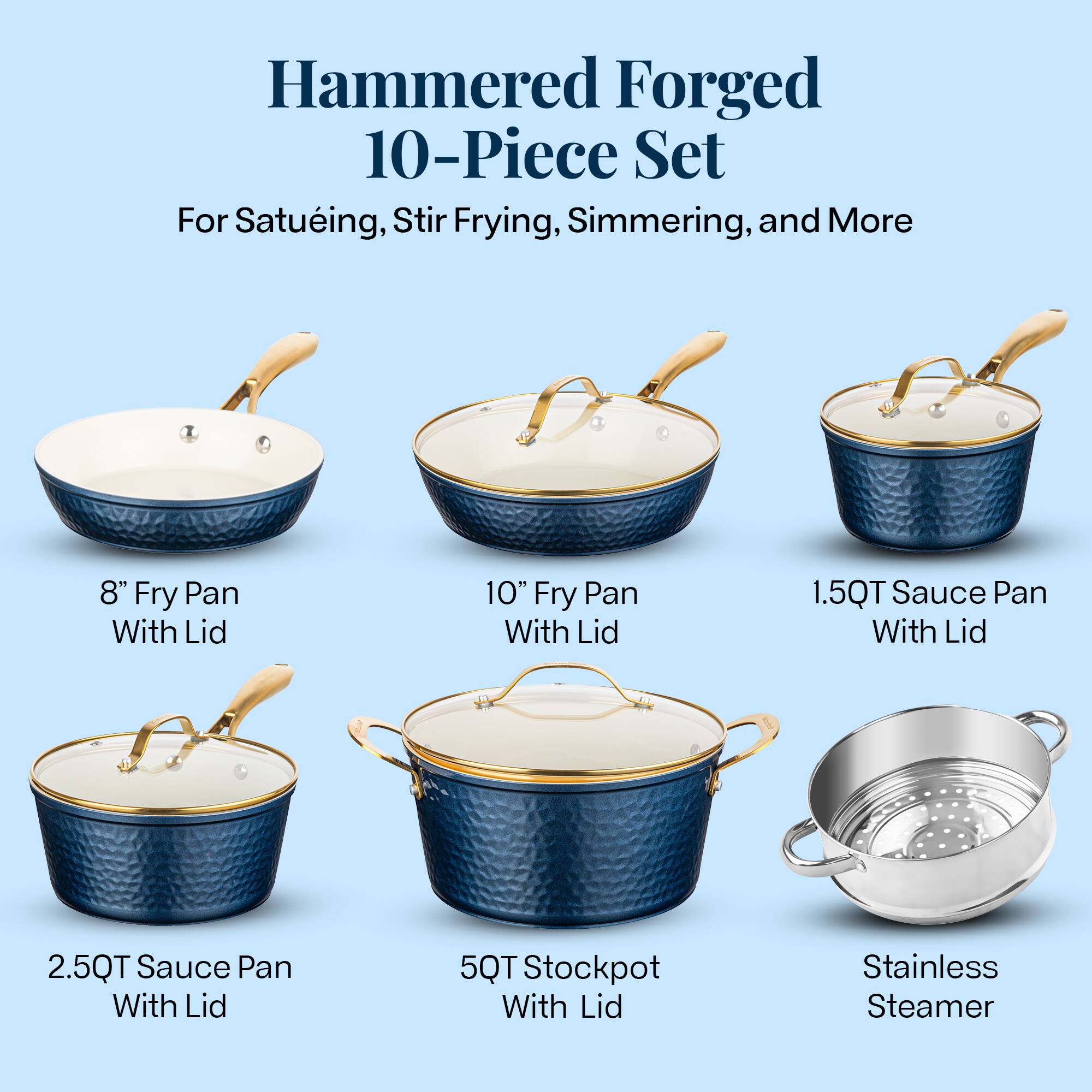 Hammered Forged 10-Piece Set
For Satuéing, Stir Frying, Simmering, and More
8" Fry Pan With Lid
10" Fry Pan With Lid
1.5QT Sauce Pan With Lid
2.5QT Sauce Pan With Lid
5QT Stockpot With Lid
Stainless Steamer