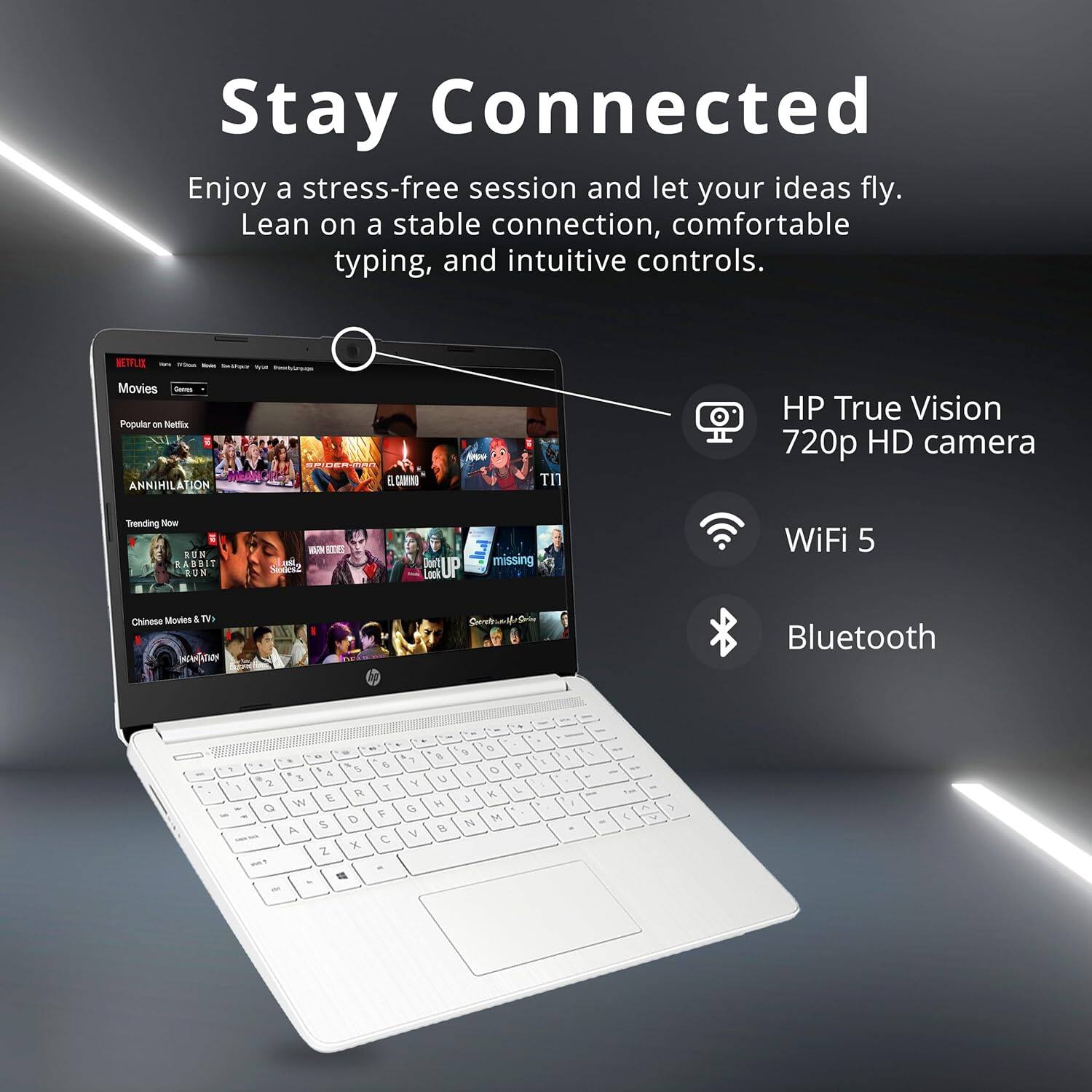 Stay Connected  
Enjoy a stress-free session and let your ideas fly. Lean on a stable connection, comfortable typing, and intuitive controls.  

NETFLIX Movies  
Popular - Netfle  
ANNIHILATION  
GA il LOMN  
TI HP True Vision 720p HD camera  
Trending Now  
E - EN BABBIT a  
RUN 1 - RINS SEKaZ  
Jert UP  
Lock missing WiFi 5  
Chinese Minutes & T as Bluetooth - .  
I C 7 7 5 & 1 & 1 2 E R Q W - - 5 D A Z X -T - E C - 1 Y G Y % C H B 9 5 3 14 a O V. M . L . 5 . 1 - - - - - - T - 1 y