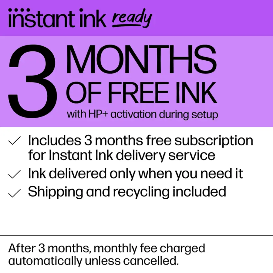 Instant Ink Ready: 3 Months of Free Ink with HP+ Activation During Setup. Includes 3 Months Free Subscription for Instant Ink Delivery Service. Ink Delivered Only When You Need It. Shipping and Recycling Included. After 3 Months, Monthly Fee Charged Automatically Unless Cancelled.