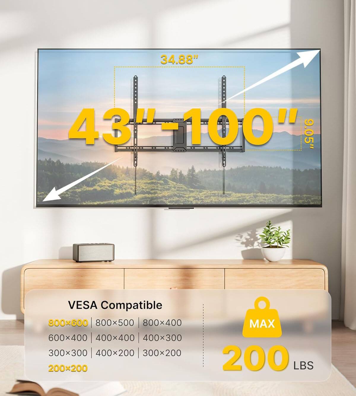 34.88" 43"-100" 9.05" VESA Compatible  
800x600 | 800x500 | 800x400  
600x400 | 400x400 | 400x300  
300x300 | 400x200 | 300x200  
200x200  
MAX 200 LBS