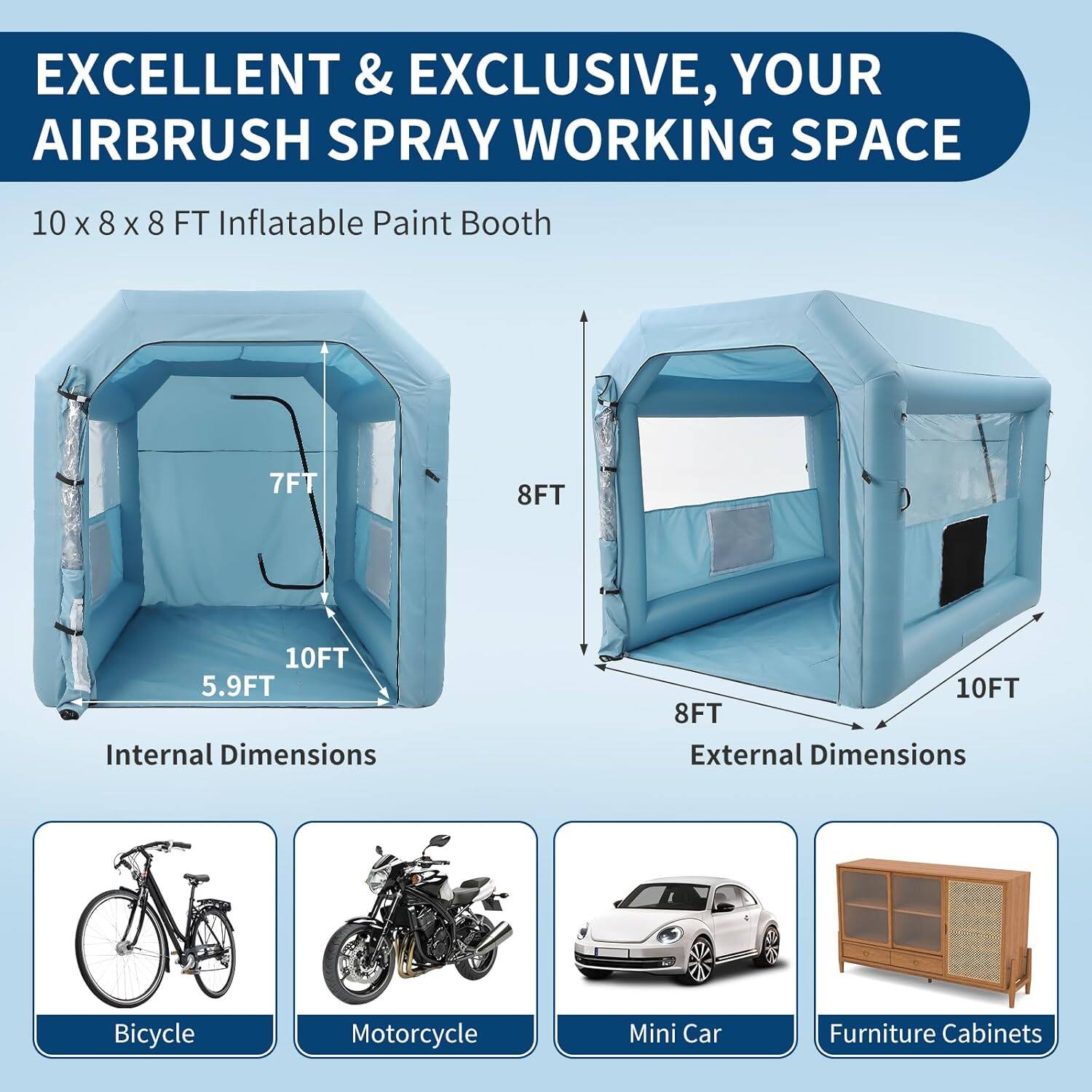 EXCELLENT & EXCLUSIVE, YOUR AIRBRUSH SPRAY WORKING SPACE

10 x 8 x 8 FT Inflatable Paint Booth

Internal Dimensions:
- 10FT
- 8FT
- 5.9FT

External Dimensions:
- 10FT
- 8FT

Bicycle
Motorcycle
Mini Car
Furniture Cabinets