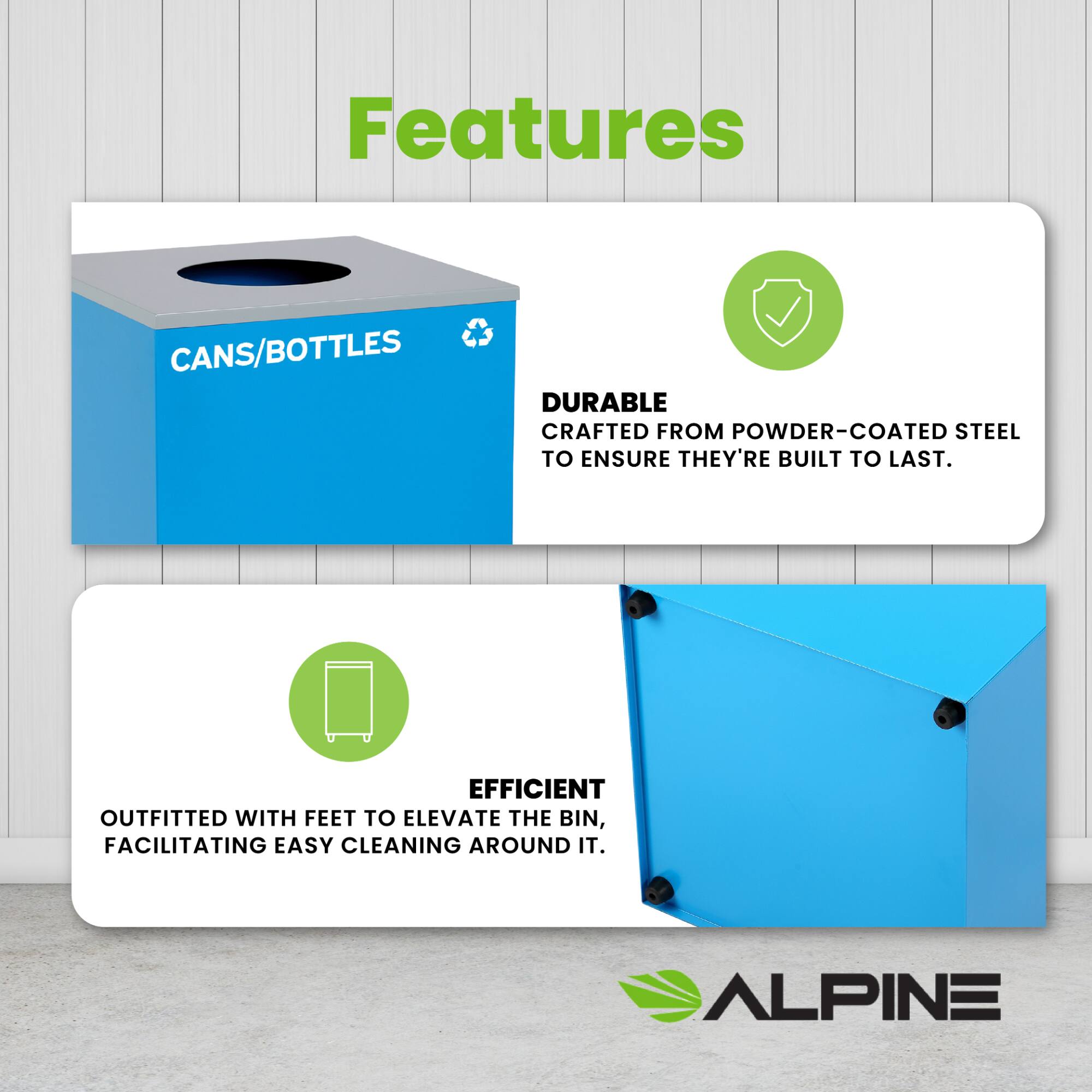 Features
CANS/BOTTLES
DURABLE
CRAFTED FROM POWDER-COATED STEEL TO ENSURE THEY'RE BUILT TO LAST.
EFFICIENT
OUTFITTED WITH FEET TO ELEVATE THE BIN, FACILITATING EASY CLEANING AROUND IT.
ALPINE