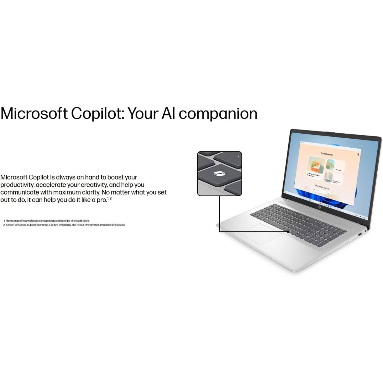 Microsoft Copilot: Your AI companion

Microsoft Copilot is always on hand to boost your productivity, accelerate your creativity, and help you communicate with maximum clarity. No matter what you set out to do, it can help you do it like a pro.¹²

1. May require Windows Update or app download from the Microsoft Store.
2. Screen simulated, subject to change. Feature availability and rollout timing varies by market and device.