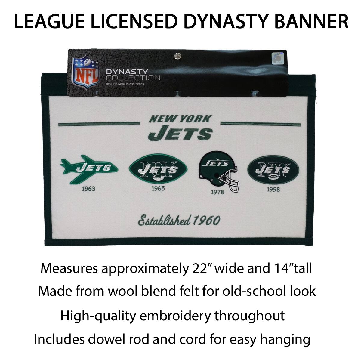 LEAGUE LICENSED DYNASTY BANNER

DYNASTY COLLECTION
ORIGINAL NFL LICENSED DECOR

NEW YORK JETS
Established 1960

1963 1965 1978 1998

Measures approximately 22" wide and 14" tall
Made from wool blend felt for old-school look
High-quality embroidery throughout
Includes dowel rod and cord for easy hanging