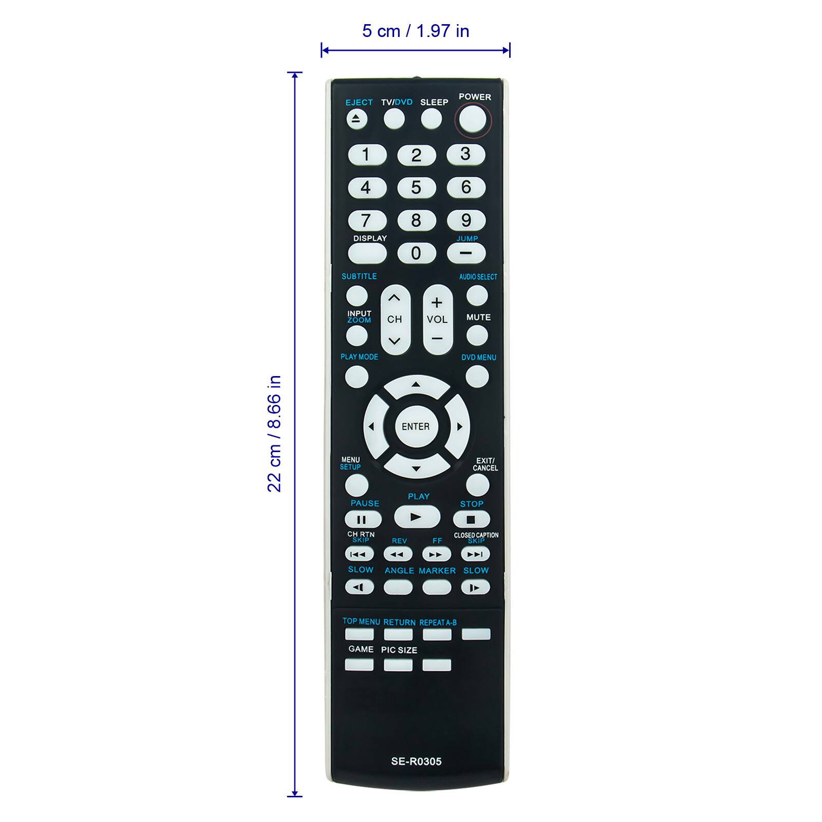 5 cm / 1.97 in  
POWER EJECT  
TV/DVD  
SLEEP  
1 2 3 4 5 6 7  
DISPLAY 8 0 9  
JUMP  
SUBTITLE  
AUDIO SELECT  
INPUT  
ZOOM  
CH + VOL MUTE  
DVD MENU  
ENTER  
MSNU FXIT  
SETUP  
CANCEL  
PLAY PAUSE STOP  
"  
CH RTN  
CLOSED-CAPTION  
SAOS  
REV FF : - - ..  
SLOW ANGLE  
MARKER SLOW  
TOP MENU RETURN  
REPEATA-B  
GAME PIC SIZE  
SE-R0305