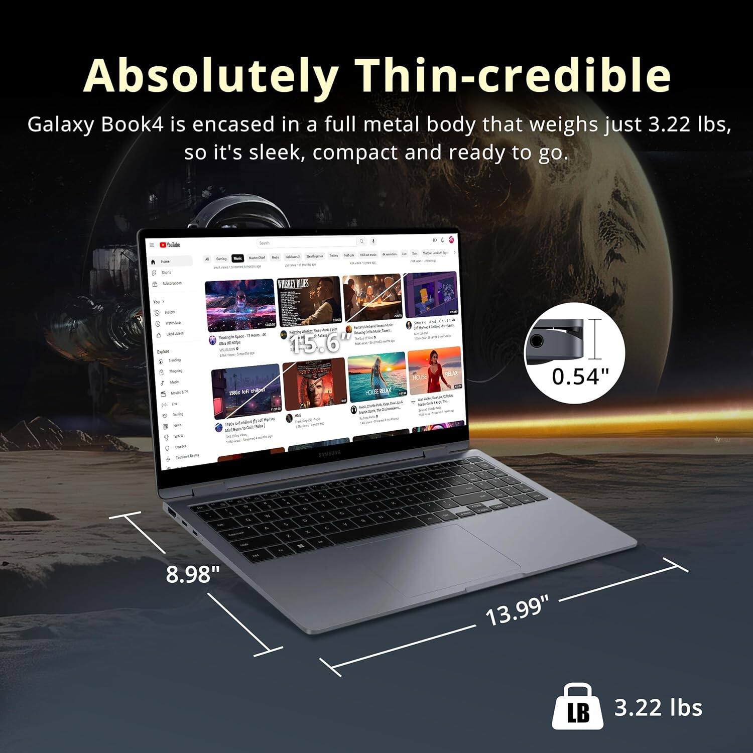 Absolutely Thin-credible

Galaxy Book4 is encased in a full metal body that weighs just 3.22 lbs, so it's sleek, compact and ready to go.

- 13.99" (width)
- 8.98" (depth)
- 0.54" (thickness)
- 3.22 lbs (weight)