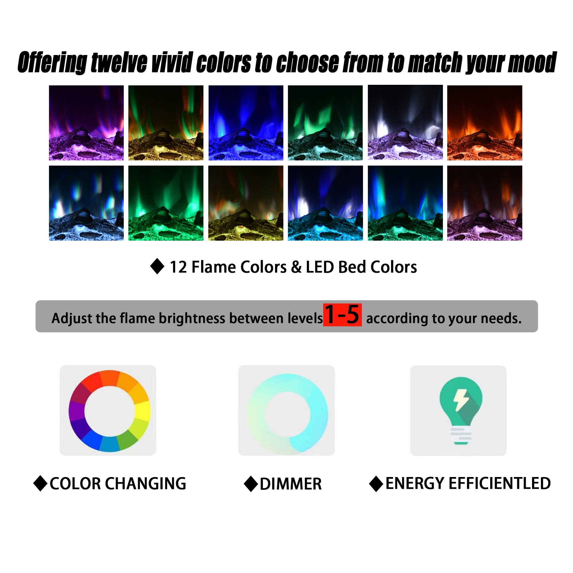 Offering twelve vivid colors to choose from to match your mood

12 Flame Colors & LED Bed Colors

Adjust the flame brightness between levels 1-5 according to your needs.

- COLOR CHANGING
- DIMMER
- ENERGY EFFICIENT LED