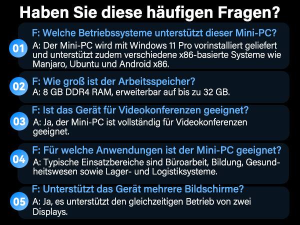 Haben Sie diese häufigen Fragen?

F: Welche Betriebssysteme unterstützt dieser Mini-PC?  
01 A: Der Mini-PC wird mit Windows 11 Pro vorinstalliert geliefert und unterstützt zudem verschiedene x86-basierte Systeme wie Manjaro, Ubuntu und Android x86.

F: Wie groß ist der Arbeitsspeicher?  
02 A: 8 GB DDR4 RAM, erweiterbar auf bis zu 32 GB.

F: Ist das Gerät für Videokonferenzen geeignet?  
03 A: Ja, der Mini-PC ist vollständig für Videokonferenzen geeignet.

F: Für welche Anwendungen ist der Mini-PC geeignet?  
04 A: Typische Einsatzbereiche sind Büroarbeit, Bildung, Gesundheitswesen sowie Lager- und Logistiksysteme.

F: Unterstützt das Gerät mehrere Bildschirme?  
05 A: Ja, es unterstützt den gleichzeitigen Betrieb von zwei Displays.