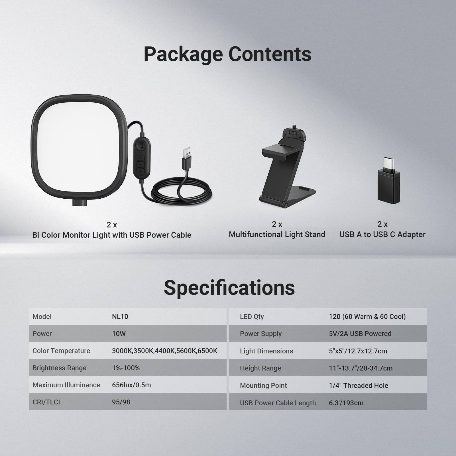 **Package Contents**

- 2 x Bi Color Monitor Light with USB Power Cable
- 2 x Multifunctional Light Stand
- 2 x USB A to USB C Adapter

**Specifications**

- Model: NL10
- Power: 10W
- Color Temperature: 3000K, 3500K, 4400K, 5600K, 6500K
- Brightness Range: 1%-100%
- Maximum Illuminance: 656lux/0.5m
- CRI/TLCI: 95/98
- LED Qty: 120 (60 Warm & 60 Cool)
- Power Supply: 5V/2A USB Powered
- Light Dimensions: 5x5"/12.7x12.7cm
- Height Range: 11"-13.7"/28-34.7cm
- Mounting Point: 1/4" Threaded Hole
- USB Power Cable Length: 6.3'/193cm