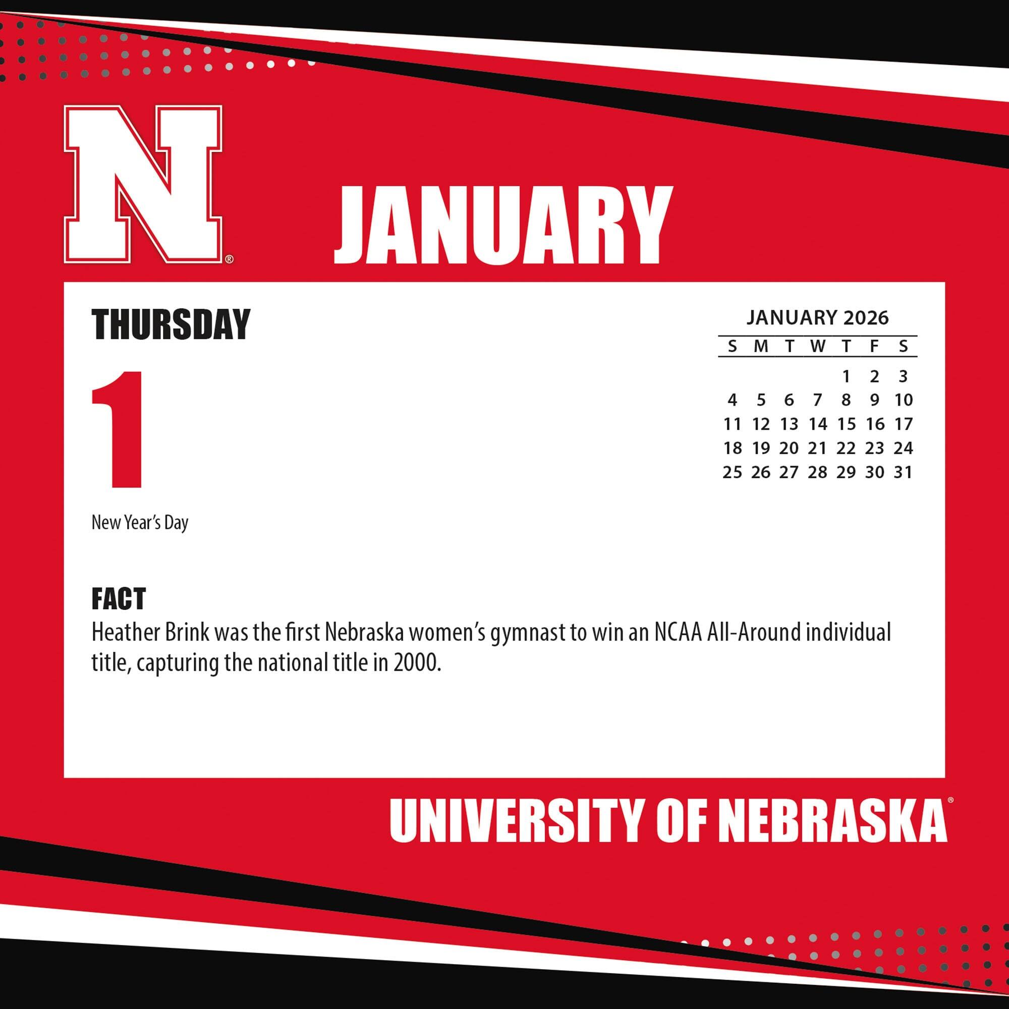 **JANUARY**

**THURSDAY 1**

New Year's Day

**FACT**

Heather Brink was the first Nebraska women's gymnast to win an NCAA All-Around individual title, capturing the national title in 2000.

**JANUARY 2026**

S M T W T F S

1 2 3

4 5 6 7 8 9 10

11 12 13 14 15 16 17

18 19 20 21 22 23 24

25 26 27 28 29 30 31

**UNIVERSITY OF NEBRASKA**