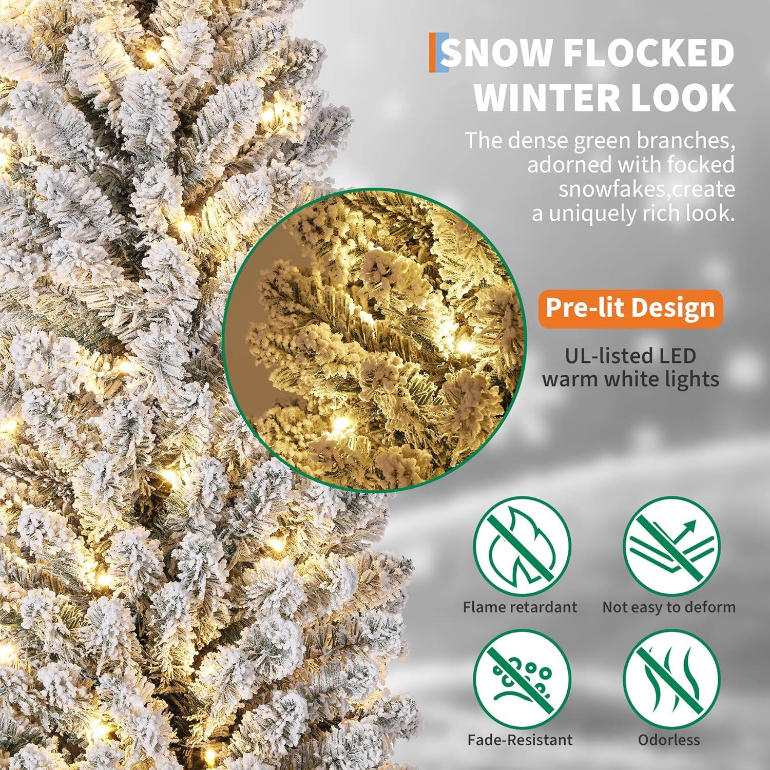 **SNOW FLOCKED WINTER LOOK**

The dense green branches, adorned with flocked snowfakes, create a uniquely rich look.

**Pre-lit Design**

- UL-listed LED warm white lights

**Features:**

- Flame retardant
- Not easy to deform
- Fade-resistant
- Odorless