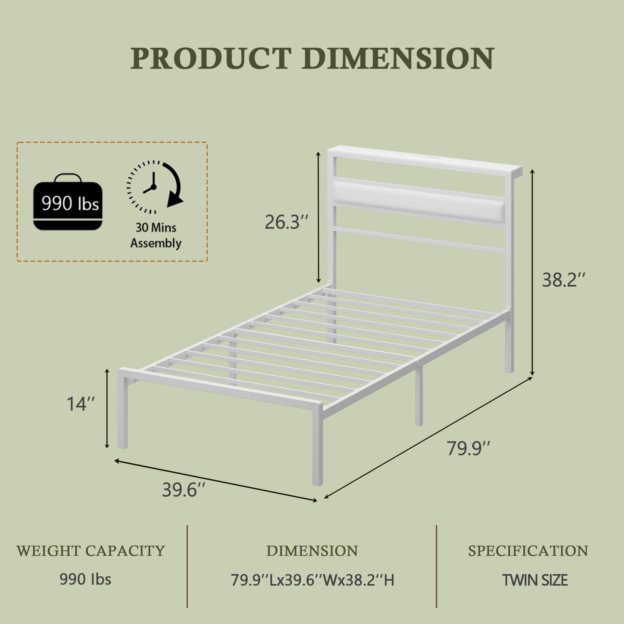 PRODUCT DIMENSION

990 lbs

30 Mins Assembly

26.3" 38.2" 14" 79.9" 39.6"

WEIGHT CAPACITY

DIMENSION SPECIFICATION

990 lbs

79.9"Lx39.6"Wx38.2"H

TWIN SIZE